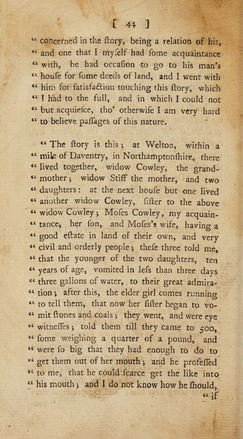 6S and one that I myfelf had fome acquaintance “ with* he had occafion to go to his man’s <6 koufe for feme deeds of land, and I went with him for fatisfadtion touching this ftory, which <c I had to the full, and in which I could not *c but acquiefce, tho’ otherwife I am very hard tc to believe paflages of this nature. “ The flory is this ; at Welton, within a “ mik of Daventry, in Northamptonfhire, there <c lived together, widow Cowley, the grand- “ mother •, widow Stiff the mother, and two <c daughters: at the next houfe but one lived <c another widow Cowley, fitter to the above ct widow Cowley ; Mofes Cowley, my acquain- ce tance, her lbn, and Mofes’s wife, having a <c good eflate in land of their own, and very civil and orderly people; thefe three told me, cc that the younger of the two daughters, ten “ years of age, vomited in lefs than three days “ three gallons of water, to their great admira- “ tion *, after this, the elder girl comes running to tell them, that now her filler began to vo- <c mit Hones and coals; they went, and were eye tc witneiTes *, told them till they came to 500, cc fome weighing a quarter of a pound, and “ were fo big that they had enough to do to “ get them out of her mouth ; and he profeffed <c to me, that he could fcarce get the like into u his mouth 3 and I do not know how he fliould,