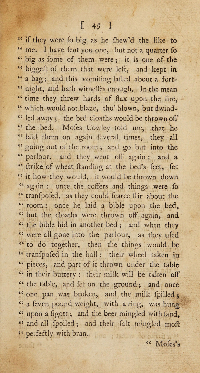 54 if they were fo big as he fliew’d. the like to 46 me. I have Cent you one, but not a quarter fo 44 big as fome of them were it is one of the 44 biggelt of them that were left, and kept in 44 a bag, and this vomiting laded about a fort- 44 night, and hath witneffes enough. In the mean 44 time they threw hards of flax upon the fire, 66 which would not blaze, tho’ blown, butdwind- 44 led away ; the bed cloaths would be thrown off 44 the bed. Moles Cowley told me, that he 44 laid them on again feveral times, they all 44 going out of the room ; and go but into the 44 parlour, and they went off again : and a 55 {trike of wheat Handing at the bed’s feet, fet 46 it how they would, it would be thrown down 44 again : once the coffers and things were fo 44 tranfpofed, as they could fcarce Itir about the 44 room : once he laid a bible upon the bed, 44 but the cloaths were thrown off again, and 44 the bible hid in another bed ; and when they 44 were all gone into the parlour, as they ufed 44 to do together, then the things would be 44 tranfpofed in the hall: their wheel taken in 44 pieces, and part of it thrown under the table 64 in their buttery : their milk will be taken off 44 the table, and fet on the ground; and once 44 one pan was broken, and the milk fpilled ; 44 a feven pound weight, with a ring, was hung 44 upon a flgott *3 and the beer mingled with fand, *c and all fpoiled; and their fait mingled moll *4 perfectly with bran. € C Mofcs’s