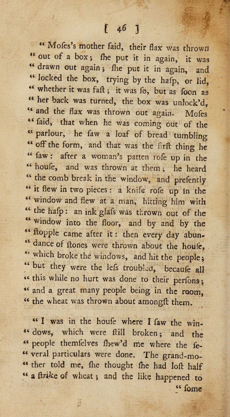 IVfofes s mother faid, their flax was thrown €c out of a box; fhe put it in again, it was drawn out again; fhe put it in again, and “ locked the box, trying by the hafp, or lid, <c whether it was fail; it was fo, but as foon as “ her back was turned, the box was unlock’d, “ and the flax was thrown out again. Mofes 6i faid, that when he was coming out of the et parlour, he faw a loaf of bread tumbling “ off the form, and that was the flrft thing he fiC faw : after a woman’s patten rofe up in the “ houfe, and was thrown at them; he heard the comb break in the window, and prefently “ it flew in two pieces: a knife rofe up in the 6C window and flew at a man, hitting him with the hafp: an ink glafs was thrown out of the 6t window into the floor, and by and by the dapple came after it: then every day abun* 41 dance of dones were thrown about the houfe, which broke the windows, and hit the people; “ but they were the lefs troubled, becaufe all tc this while no hurt was done to their perfons; «c and a great many people being in the room, “ the wheat was thrown about amongd them. ci I was in the houfe where I faw the win- “ dows, which were dill broken; and the <c people themfelves fhew’d me where the fe- 44 veral particulars were done. The grand-mo- <c ther told me, fhe thought fhe fiad lod half u a drike of wheat; and the like happened to