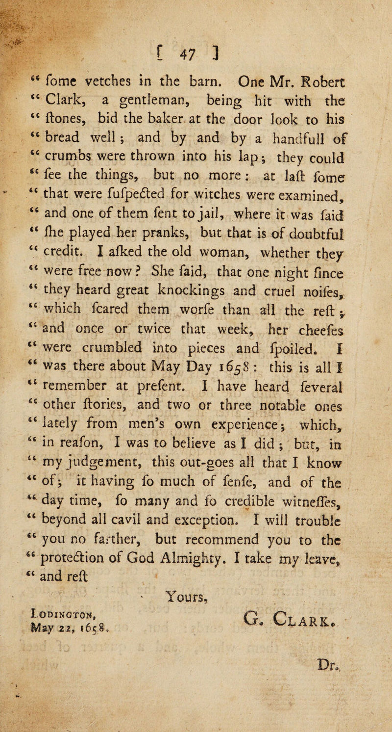 44 fome vetches in the barn. One Mr. Robert 44 Clark, a gentleman, being hit with the 44 ftones, bid the baker at the door look to his 44 bread well ; and by and by a handfull of 44 crumbs were thrown into his lap; they could <c fee the things, but no more ; at laft fome 44 that were fufpeCted for witches were examined, 46 and one of them fent to jail, where it was faid <c Ihe played her pranks, but that is of doubtful 4C credit. I afked the old woman, whether they 44 were free now ? She faid, that one night fince 44 they heard great knockings and cruel noifes, 44 which feared them worfe than all the reft ^ 44 and once or twice that week, her cheefes 44 were crumbled into pieces and fpoiled. I 44 was there about May Day 1658 : this is all I 44 remember at prefent. I have heard feveral 44 other ftories, and two or three notable ones 44 lately from men’s own experience; which, 44 in reafon, I was to believe as I did ; but, in 44 my judgement, this out-goes all that I know 44 of; it having fo much of fenfe, and of the 44 day time, fo many and fo credible witneffes, 44 beyond all cavil and exception. I will trouble 44 you no farther, but recommend you to the 44 protection of God Almighty. I take my leave, 44 and reft Lodingtom, May 22, 1658. Yours, G/> * Clark*