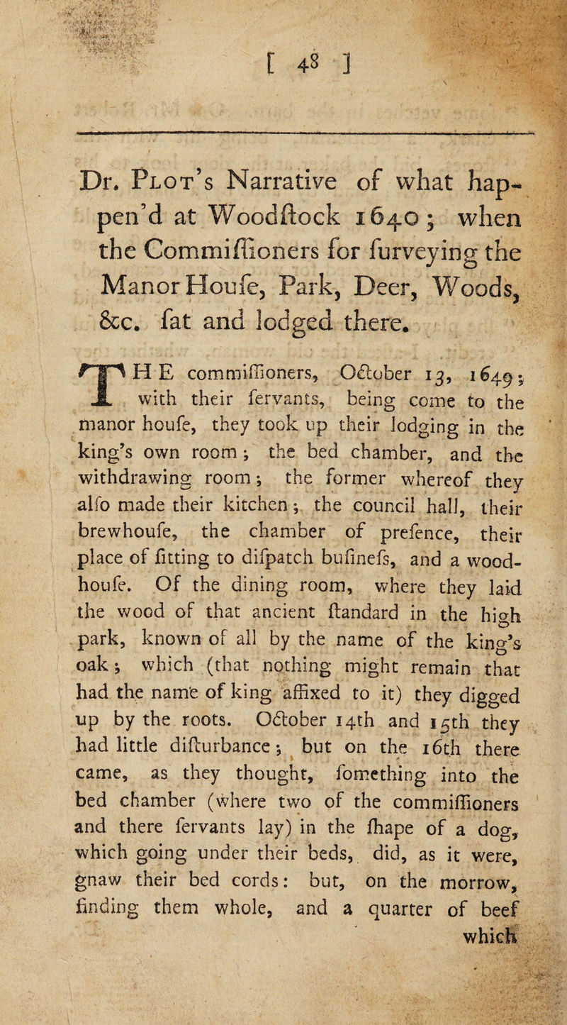 f ■ :■■;■ «; ' Ipfe Dr. Plot’s Narrative of what hap¬ pen’d at Woodftock 1640; when the Commiftioners for furveying the Manor Houfe, Park, Deer, Woods, 8cc. fat and lodged there. THE commiffioners, Odlober 13, 1649. with their fervants, being come to the manor houfe, they took up their lodging in the king’s own room; the bed chamber, and the withdrawing room ^ the former whereof they alfo made their kitchen; the council hall, their brewhoufe, the chamber of prefence, their place of fitting to difpatch bufinefs, and a wood- lion I e. Of the dining room, where they laid the wood of that ancient ftandard in the high park, known of all by the name of the king’s oak which (that nothing might remain that had the name of king affixed to it) they digged up by the roots. October 14th and 15th they had little difturbance *, but on the 16th there * came, as they thought, fomething into the bed chamber (where two of the commiffioners and there fervants lay) in the ffiape of a dog, which going under their beds, did, as it were, gnaw their bed cords: but, on the morrow, finding them whole, and a quarter of beef which