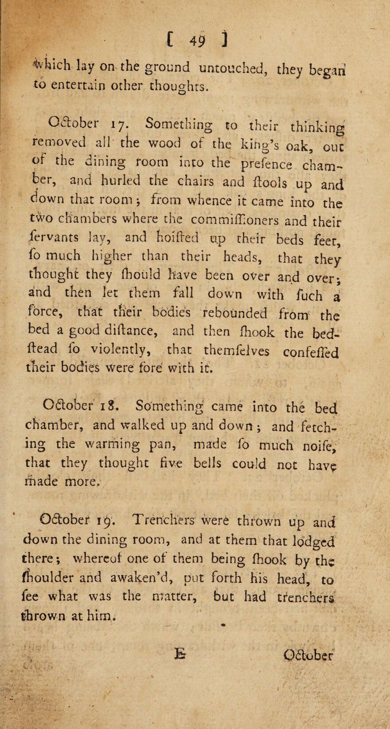 * 4'hich lay on the ground untouched, they began to entertain other thoughts. October 17. Something to their thinking removed all the wood of the king’s oak, out of the dining room into the prefence cham¬ ber, and hurled the chairs and ilools up and down that room ; from whence it came into the two chambers where the commiflioners and their fervants lay, and hoifted up their beds feet, fo much higher than their heads, that they thought they fhould have been over and over*, and then let them fall down with fuch a force, that their bodies rebounded from the bed a good diftance, and then fhook the bed¬ head fo violently, that themfelves confefTed their bodies were fore with it. O&amp;ober 18. Something came into the bed chamber, and walked up and down ; and fetch¬ ing the warming pan, made fo much noife, that they thought five bells could not have made more. Odfober 19. Trenchers were thrown up and down the dining room, and at them that lodged there; whereof one of them being fhook by the moulder and awaken’d, put forth his head, to fee what was the matter, but had trenchers thrown at him. ‘r ‘ ' b Qitobef