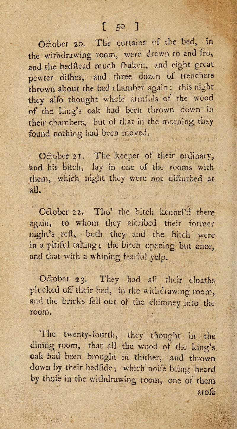 O&amp;ober 20. The curtains of the bed, in the withdrawing room, were drawn to and fro, and the bedhead much fhaken, and eight great pewter difhes, and three dozen of trenchers thrown about the bed chamber again : this night they alfo thought whole armfuls of the wood of the king’s oak had been thrown down in their chambers, but of that in the morning they found nothing had been moved. O&amp;ober 21. The keeper of their ordinary, and his bitch, lay in one of the rooms with them, which night they were not difturbed at all O&amp;ober 22. Tho’ the bitch kennel’d there again, to whom they afcribed their former night’s reft, both they and the bitch were in a pitiful taking; the bitch opening but once, and that with a whining fearful yelp. O&amp;ober 23. They had all their deaths plucked off their bed, in the withdrawing room, and the bricks fell out of the chimney into the room. The twenty-fourth, they thought in the dining room, that all the wood of the king’s oak had been brought in thither, and thrown down by their bedfide; which noife being heard by thofe in the withdrawing room, one of them arofe