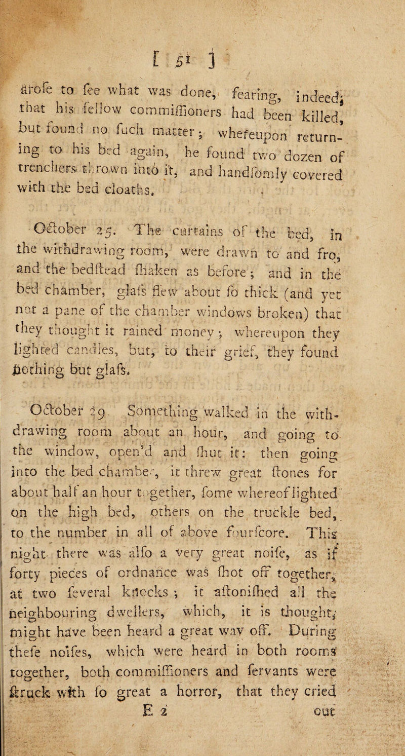 aroie to fee what was done, fearing, indeed; that his fellow commiffioners had been killed, but found no fuch matter; whefeupon return¬ ing to his bed again, he found two dozen of trenchers thrown into it, and handfofnly covered with the bed deaths. October 25. The curtains of the bed, in the withdrawing room, were drawn to and fro, and the bed Head fbaken as before ; and in the bed chamber, glafs flew about fo thick (and yet not a pane of the chamber windows broken) that they thought it rained money; whereupon they lighted candles, but, to their grief, they found nothing but glafs. October 2p Something walked in the with¬ drawing room about an hour, and going to the window, open’d and (hut it: then o-oinor A fc c* into the bed chambeg it threw great Hones for about half an hour together, fome whereof lighted on the high bed, others on the truckle bed, to the number in all of above fburfcore. This' * night there was alfo a very great noife, as if forty pieces of ordnance was (hot off together, at two feveral knocks •, it afltonifhed all the neighbouring dwellers, which, it is thought*' micrht have been heard a great wav off. During thefe noifes, which were heard in both room£ together, both commiffioners and fervants were ft rack with fo great a horror, that they cried E 2 out