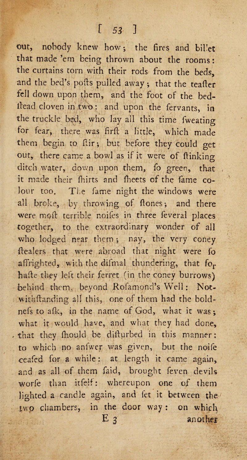 r 53 ] out, nobody knew how; the fires and billet that made ’em being thrown about the rooms: the curtains torn with their rods from the beds, and the bed’s polls pulled away; that the teafler fell down upon them, and the foot of the bed- tread cloven in two: and upon the fervants, in the truckle bed, who Jay all this time fweatino- for fear, there was firfl a little, which made them begin to fir; but before they could get out, there came a bowl as if it were of finking ditch water, down upon them, fo green, that , it made their flirts and fleets of the fame co¬ lour too. The fame night the windows were all broke, by throwing of fones; and there were mod terrible noifes in three feveral places together, to the extraordinary wonder of all who lodged near them ; nay, the very coney fealers that were abroad that night were fo affrighted* with the difmal thundering, that for bade they left their ferret (in the coney burrows) behind them, beyond Rofamond’s Well: Not- withfanding all this, one of them had the bold- nefs to afk, in the name of God, what it was; what it would have, and what they had done, , that they fttould be di fur bed in this manner: to which no anfwer was given, but the noife ceafed for a while: at length it came again, and as all of them faid, brought feven devils worfe than itfelf: whereupon one of them lighted a-candle again, and fet it between the two chambers, in the door way : on whic'fy E 3 another