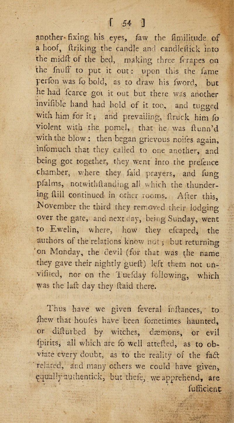 another* fixing his eyes, faw the fimilitude of a hoof, ftriking the candle and candleftick into the midfl of the bed, making three fcra.pes on the fnuff to put it out: upon this the fame perfon was fo bold, as to draw his fword, but he had icarce goi it out but there was another invifible hand had hold of it too, and tugged * ■ oo . with him for it; and prevailing, fcruck him fo violent with the pome], that he was ftunn’d with the blow : then began grievous nodes again, infomuch that they called to one another, and being got together, they went into the prefence chamber, where they faid prayers, and fung pfalms, notwithfianding all which the thunder¬ ing full continued in other rooms. After this, November the third they removed their lodging over the gate, and next day, being Sunday, went to Ewelin, where, how they efcaped, the authors of the relations know not *. but returning? o.n Monday, the devil (for that was the name they gave their nightly gueft) left them not un- viliied, nor on the Tuefday following, which was the lad day they ftaid there. Thus have we given feverai inftances, to iliew that houfes have been fornetimes haunted, <pr difur bed by witches, daemons, or evil fpirits, all which are fo well attefted, as to ob¬ viate every doubt, as to the reality of the fa£t related, ' and many others we could have given, equally auihentickj but the% we apprehend, are •4. V ' * £ fufficient