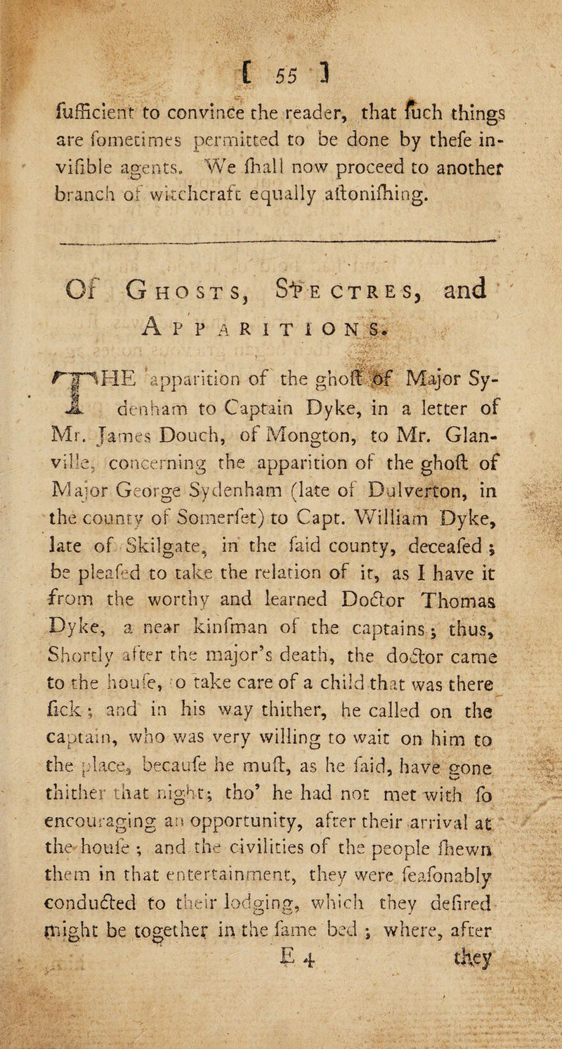fufficient to convince the reader, that foch things are fometimes permitted to be done by thefe in- vifible agents. We ft all now proceed to another branch of witchcraft equally ailonifhing. Of Ghosts, Spectres, and Apparitions. JT^HE apparition of the gholtfbf Major Sy- JL den ham to Captain Dyke, in a letter of Mr. James Douch, of Mongton, to Mr. Glan- ville. concerning the apparition of the ghoft of Major George Sydenham (late of Dulverton, in the county of Somerfbt) to Capt. William Dyke, late of Skilgate^ in the faid county, deceafed ; be pleafed to take the relation of it, as I have it from the worthy and learned Dodor Thomas Dyke, a near kinfman of the captains ; thus. Shortly after the major’s death, the dodor came to the houfe, o take care of a child that was there Tick ; and in his way thither, he called on the captain, who was very willing to wait on him to the place, becaufe he mud, as he faid, have gone thither that night; tho* he had not met with fo encouraging an opportunity, after their arrival at the houfe ; and the civilities of the people ftewn the m in that entertainment, they were feafonably conduded to their lodging, which they defired flight be together in the fame bed ; where, after E 4 they