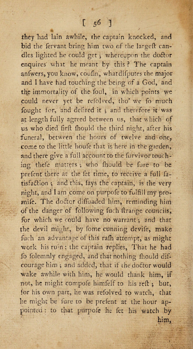 they Tad lain awhile, the captain knocked, and bid the fervant bring him two of the larged can- dies lighted he could get *, whereupon the dodlor enquires what he meant by this ? The captain gnfwers, you know, coufin, whatdifputes the major and 1 have had touching the being of a God, and the immortality of the foul, in which points we could never yet be refolded, tho’ we fo much fought for, and defired it ; and therefore it was at length fully agreed between us, that w hich of us who died firft fhoulcl the third night, after his funeral, between the hours of twelve and one? come to the little houfe that is here in the garden, and there give a full account to the furvivpf touch¬ ing thefe matters *, who fliould be fore to be prefenr there at the fet time, to receive a full fa- tisfadfion ; and this, fays the captain, is the very night, and J am come on purpofe to fulfill my pro^ jnife. The doctor difluaded him, reminding him of the danger of following fuch 11 range councils, for which we could have no warrant; and that foe devil might, by feme cunning devife, make fuch an advantage of this rafh attempt, as might work his rum: the captain replies, That he had fo folemnly engaged, and thatnothing lb quid dif- ' * ■ ' ' ' : . . * ' ^ * - ' courage him •, and added, that if the dodtor would wake aw/hile with him, he would thank him, if not, he might com pole himfel’f to his reft'; but, for his own part, he was refolved to watch, that he might be fore to be p re lent at the hour ap¬ pointed : to that purpofe he fet his ‘watch by him, ■ f T *' ,