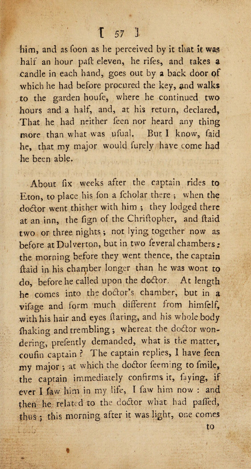 him, and as Toon as he perceived by it that it was half an hour paft eleven, he rifes, and takes a candle in each hand, goes out by a back door of which he had before procured the key, #nd walks to the garden houfe, where he continued two hour? and a half, and, at his return, declared. That he had neither feen nor heard any thing more than what was ufual. Bun I know, faid he, that my major would furcly have come h^d he been able. About fix weeks after the captain rides to Eton, to place his fon a fcholar there ; when the doctor went thither with him ; they lodged there at an inn, the fign of the Chriftopher, and (laid two or three nights; not iying together now as before atDulverton, but in two feveralchambers; the morning before they went thence, the captain ftaid in his chamber longer than he was wont to do, before he called upon the dodlor, At length he comes into the dodtor’s chamber, but in a vifage and form much different from himfelf, with his hair and eyes flaring, and his whole body ihakin^ and trembling ; whereat the dodtor won- dering, prefently demanded, what is the matter, coufin captain ? The captain replies, 1 have feen my major ; at which the dodtor feenfng to fmile, the captain immediately confirms it, faying, if ever I faw him in my life, I faw him now : and then he related to the dodtor what had pafied, thus 3 this morning after it was light, one comes to «