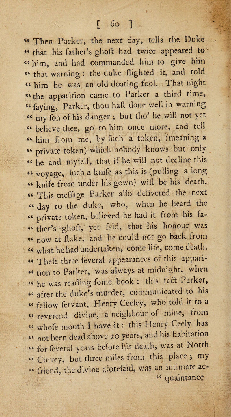 « Then Parker, the next day, tells the Duke « that his father’s ghoft had twice appeared to 66 him, and had commanded him to give him 66 that warning : the duke flighted it, and told him he was an old doating fool. That night « the apparition came to Parker a third time, 46 faying, Parker, thou haft done well in warning « my fon of his danger •, but tho5 he will not yet <e believe thee, go to him once more, and tell “ him from me, by fuch a token, (meaning a cc private token) which nobody knows but only “ he and myielf, that if he will not decline this « voyage, fuch a knife as this is (pulling a long “ knife from under his gown) will be his death. « xhis meflage Parker alfo delivered the next “ day to the duke, who, when he heard the <c private token, believed he had it fiom his fa¬ il ther’s -ghoft, yet faid, that his honour was “ noW at {lake, and he could not go back from “ what he had undertaken, come life, come death, cc Xhefe three feveral appearances of this appari- tion to Parker, was always at midnight, when <c he was reading fome book : this fact Parker, ce after the duke’s murder, communicated to his « fellow fervant, Henry Ceeley, who told it to a 4C reverend divine, a neighbour oi mine, from « whofe mouth I have it: this Henry Ceely has ec not been dead above 20 years, and his habitation for feveral years before It is death, was at INoith <e Currey, but three miles from this place ; my “ friend, the divine aforefaid, was an intimate ac- ' ** quaintance