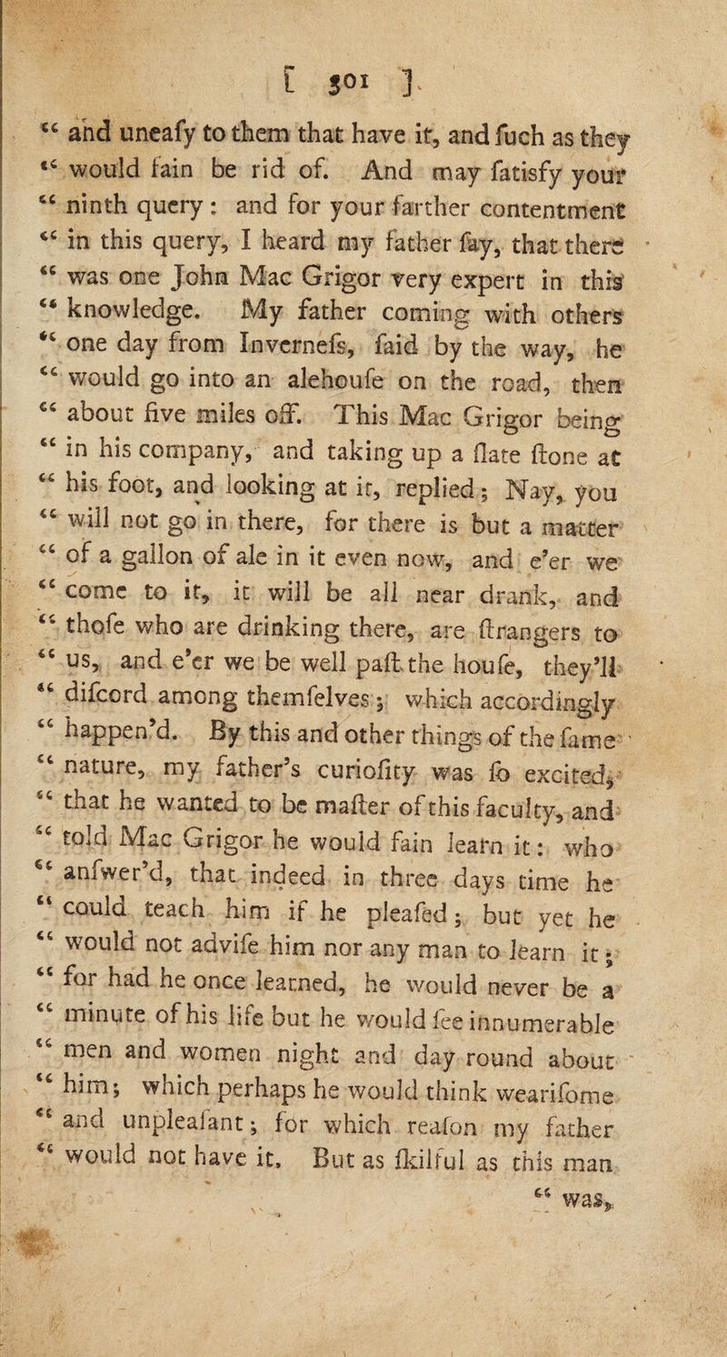 6€ and uneafy to them that have it, and fuch as they <6 would fain be rid of. And may fatisfy your 6C ninth query : and for your farther contentment in this query, I heard my father fay, that there “ was one John Mac Grigor very expert in this “ knowledge. My father coming with others one day from Invcrnefs, faid by the way, he 64 would go into an alehcufe on the road, then “ about five miles off. This Mac Grigor being “ kis company, and taking up a date done at “ kis foot, and looking at it, replied; Nay, you “ will not go in there, for there is but a matter of a gallon of ale in it even now, and e’er we come to it, it will be all near drank, and thofe who are drinking there, are ft rangers to 1 tC us, and e’er we be well paft the houfe, they’ll difeord among themfelves; which accordingly happen’d. By this and other things of the fame nature, my father’s curioftty was fb excited, “ that he wanted to be m after of this faculty, and told Mac Grigor he would fain learn it: who aniwer d, that indeed in three days time he Ci could teach him if he pleafed; but yet he <c would not advife him nor any man to learn it; for nad he once learned, ne would never be a minute of his life out he would lee innumerable “ men anc^ women night and day round about him; waich perhaps he would think wearifome and unpleaiant; for which reafem my father would not have it. But as fkilful as this man “ was.