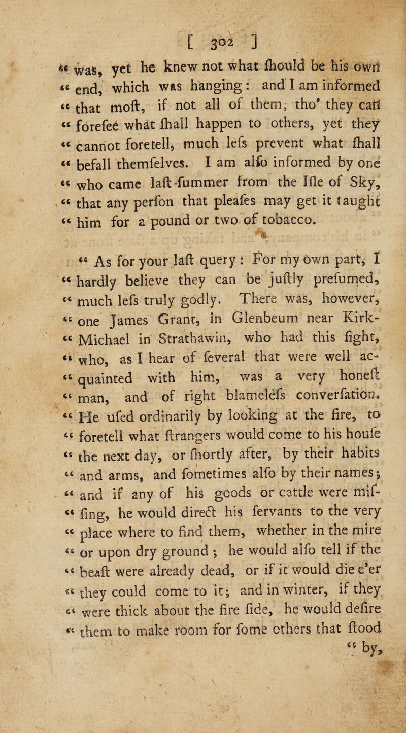 , \ «c was, yet he knew not what fhould be his owrt « end, which was hanging : and I am informed 66 that moft, if not all of them, tho* they cat! « forefee what fhall happen to others, yet they “ cannot foretell, much lefs prevent what fhall « befall themfelves. I am alfo informed by one “ who came laft fummer from the file of Sky, “ that any perfon that pleafes may get it J aught “ him for a pound or two of tobacco. '%■ 46 As for your laft query : For my own part, I « hardly believe they can be juftly prefumed, « much lefs truly godly. There was, however, “ one James Grant, in Glenbeum near Kirk- « Michael in Strathawin, who had this fight, e4 who, as I hear of feveral that were well ac- “ quainted with him, was a very honeft « man, and of right blamelefs conversation* “ He ufed ordinarily by looking at the fire, to “ foretell what grangers would come to his houie “ the next day, or fhortly after, by their habits « and arms, and fometimes alfo by their names*, 46 and if any of his goods or cattle wTere mif- “ fing, he would diredl his fervants to the very “ place where to find them, whether in the mire 46 or upon dry ground ; he would alfo tell if the 46 bead: were already dead, or if it would die e*er 44 they could come to it; and in winter, if they 44 were thick about the fire fide, he would defire *’4 them to make room for feme others that flood “ by.
