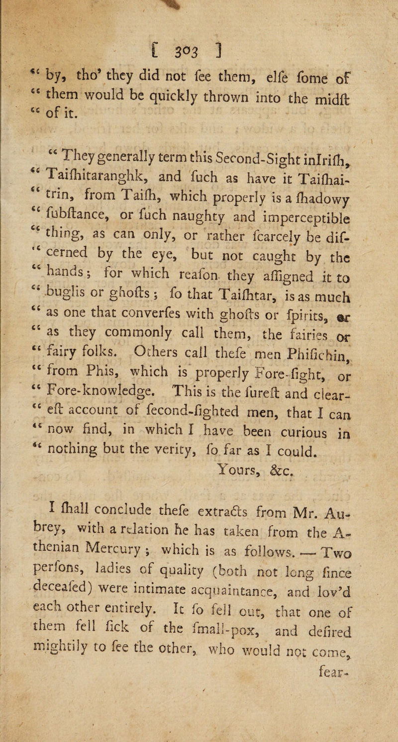 [ 3°3 1 by, tho’ they did not fee them, elfe fome of €S them would be quickly thrown into the midft cc of it. * - . v / “ They generally term this Second-Sight inlriCh, “ Tailhitaranghk, and fuch as have it Tailhai- ‘ trin, from Taifh, which properly is a lhadowy 1 fubftance, or fuch naughty and imperceptible thing, as can only, or rather fcarcely be dif- 1 cerned by the eye, but not caught by the “ hands s for which reafon they affigned it to bug]is 01 gnofts; fo that Xailhtar, is as much “ as one that converfes with ghofts or fpirits, «r “ as they commonly call them, the fairies or “ fairy f°ii<;s- Others call thefe men Phifichin, “ from Phis, which is properly Fore-fight, or “ Fore-knowledge. This is the fureft and clear- “ eft account of fecond-fighted men, that I can “ now find, in which I have been curious in “ nothing but the verity, fo far as I could. Yours, &amp;c, 1 fhall conclude thefe extradts from Mr. Au¬ brey, with a relation he has taken from the A- thenian Mercury ; which is as follows. — Two peiiOns, ladies of quality (both not long fince deceafed) were intimate acquaintance, and lov’d each other entirely. It fo tell out, that one of them feh fick or the imail-pox, and dehred mightily to iee the other, who would not come, fear-