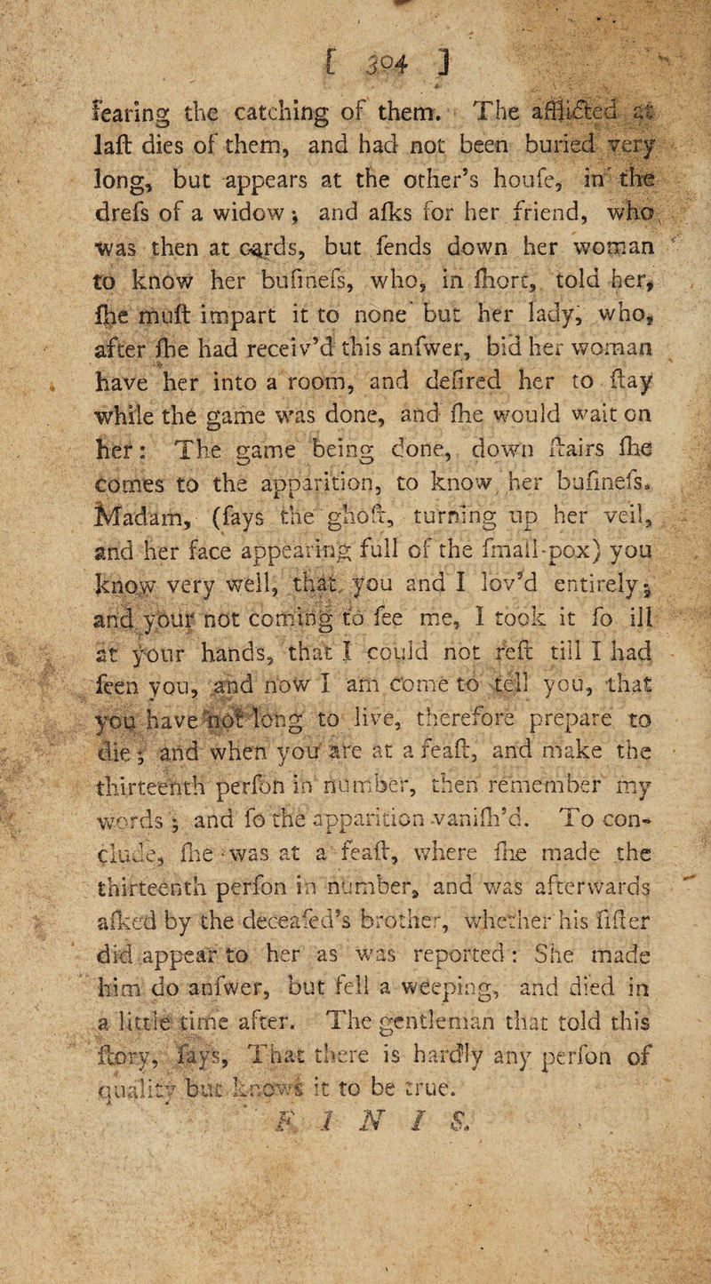 [394 j fearing the catching of them. The affixed at laft dies of them, and had not been buried very long, but appears at the other's houfe, in the drefs of a widow ; and afks for her friend, who, was then at cards, but fends down her woman to know her bufinefs, who, in fhort, told her* (he muft impart it to none but her lady, who, after ihe had receiv’d this anfwer, bid her woman have her into a room, and defired her to flay while the game was done, and ihe would wait on her: The game being done, down ftairs ihe comes to the apparition, to know her bufinefs. Madam, (fays the ghoft, turning up her veil, and her face appearing full of the fmail-pox) you know very weil, that, you and I lov’d entirely 5 and your not coming to fee me, I took it fo ill at your hands, that I could not reft till I had Teen you, and now I am come to tell you, that you have not long to live, therefore prepare to die ; and when you are at a re aft, and make the thirteenth perfon in number, then remember my words ; and fo the apparition vanifh’d. To con¬ clude, fhe was at a feaft, where the made the thirteenth perfon in number, and was afterwards afked by the deceafed’s brother, whether his lifter did appear to her as was reported: She made him do anfwer, but fell a weeping, and died in a little time after. The gentleman that told this fcory, fays, That there is hardly any perfon of quality but know! it to be true. a *  . ■ - * 