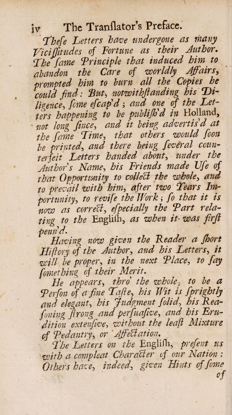 Thefe Letters have undergone as many L'idjjittides of Fortune as their Author. The fame Frinciple that induced him to abandon the Care of worldly Affairs, prompted him to burn all the Copies he could find : Fut, notwithftanding his Di¬ ligence, feme efcap'd -, and one of the Let¬ ters happening to be publifh'd in Holland, not long fence, and it being advertis'd at the fame Time, that others would fcon be printed, and there being feveral coun¬ terfeit Letters handed about, tinder the Authors Name, his Friends made Ufe of that Opportunity to collect the whole, and to prevail with him, after two Tears Im¬ portunity, to revife the Work ; fo that it is now as correct, efpecially the Fart rela¬ ting to the Englifh, as when it- was firfe penn'd. Having now given the Reader a fhort JHiftory of the Author, and his Letters, it will be proper, in the next F lace, to fay fomething of their Merit. He appears, thro' the whole, to be a Ferfon of a fine Tafte, his Wit is fprightly and elegant, his judgment folid, his Rea¬ soning flrong and psrfuafive, and his Eru¬ dition extenfwe, without the leaft Mixture of Fedantry, or ' AffeUation, . The Letters on the Englifh, prefent us with a compkat Character of our Nation ; éthers have, indeed, given Hints of Jme