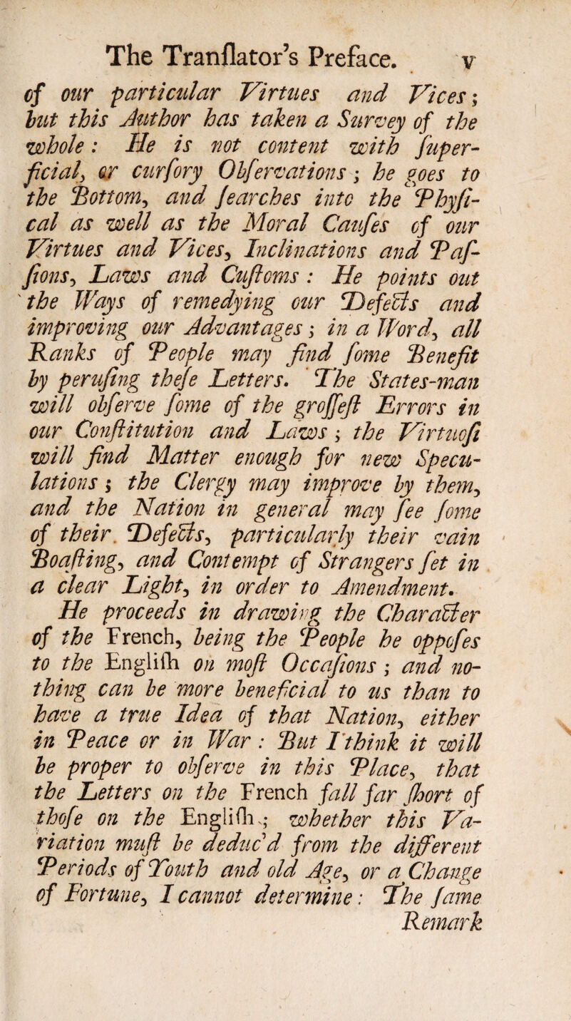 of our particular Virtues and Vices-, but this Juthor has taken a- Survey of the •whole : He is not content with fuper- ficial, fir curfory Obfervations -, he goes to the Bottom, and fearches into the ‘ Phyfi- cal as well as the Moral Caufes of our Virtues and Vices, Inclinations and Paf- fions, Laws and Cufioms : He points out the Ways of remedying cur II efeels and improving our Advantages -, in a Word, all Banks of People may find fome Benefit by perufing thefe Letters. The States-man will obferve fome of the groffefi Errors in our Conftitution and Laws ; the Virtuofi will find Matter enough for new Specu¬ lations 5 the Clergy may improve by them, and the Nation in general may fee fome of their. Tefecis, particularly their vain Boafiing, and Contempt of Strangers fet in a clear Light, in order to Amendment. He proceeds in drawing, the Char alder of the French, being the People he oppofes to the Englifh on mofi Occasions ; and no¬ thing, can be more beneficial to us than to have a true Idea of that Nation, either in Peace or in War : But Tthink it will be proper to obferve in this Place, that the Letters on the French fall far fhort of thofe on the Englifh ; whether this Va¬ riation muft be deduc'd from the different Periods of Touth and old Ag,e, or a Change of Fortune, I cannot determine : The fame Remark