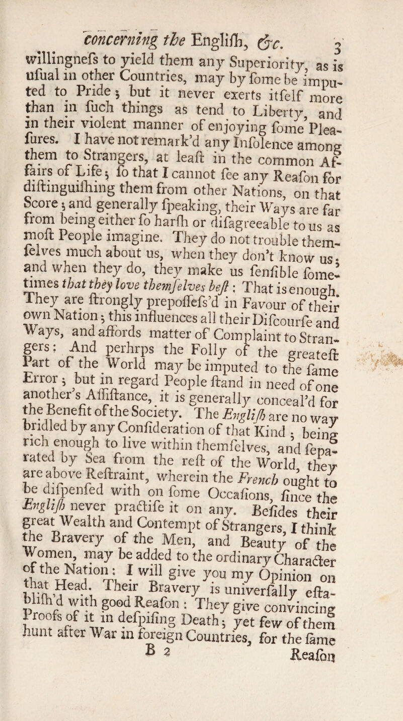 willingnefs to yield them any Superiority as is ufual m other Countries, may by feme be impu¬ ted t0 Pncle 5 tut it never exerts itfelf more than m fuch things as tend to Liberty and in their violent manner of enjoying fome’Plea- fures. I have not remark d any Inlolence among them to Strangers, at leaft in the common At- fairs of Life ; fo that I cannot fee any Reafon for diitinguiihmg them from other Nations, on that Score^ and generally fpeaking, their Wavs are far from being either fo harfh or difagreeable to us as moft People imagine. They do not trouble them- felves much about us, when they don’t know us- and when they do, they make us fenfible feme’ times that they love them],elves bejl ; That is enough They are ftrongly prepoffefs’d in Favour of their own Nation ; this influences all their Difcourfe and vV ays, and affords matter of Complaint to Stran* Ier®: A1? P®rh!'Ps the Folly of the greateft Part of the World may be imputed to the fame ErroJ i ,but in regard People ftand in need of one another s Àffiftance, it is generally conceal’d for the Benefit of the Society. The Evglijb are no way bridled by any Confideration of that Kind • being rich enough to live within themfelves, and fem- rated by Sea from the reft of the World their are above Reftramt, wherein the French ought to be difpenfed with on fome Occafions, flu ce the hnghjh never pra&fe it on any. Befldes their great Wealth and Contempt of Strangers I think the Bravery of the Men, and Beauty of the Women may be added to the ordinary Changer tbïwïa!10Ti,1 §lve you my °Pinion on m ao? ',. fheirT, Bi?vcr-P « univerfally efta- pr?!rd Ttb g°od Beaf°n = They give convincing 1,r1'! defPlfil?g Death; yet few of them hunt after War m foreign Countries, for the fame B 2 Reafon