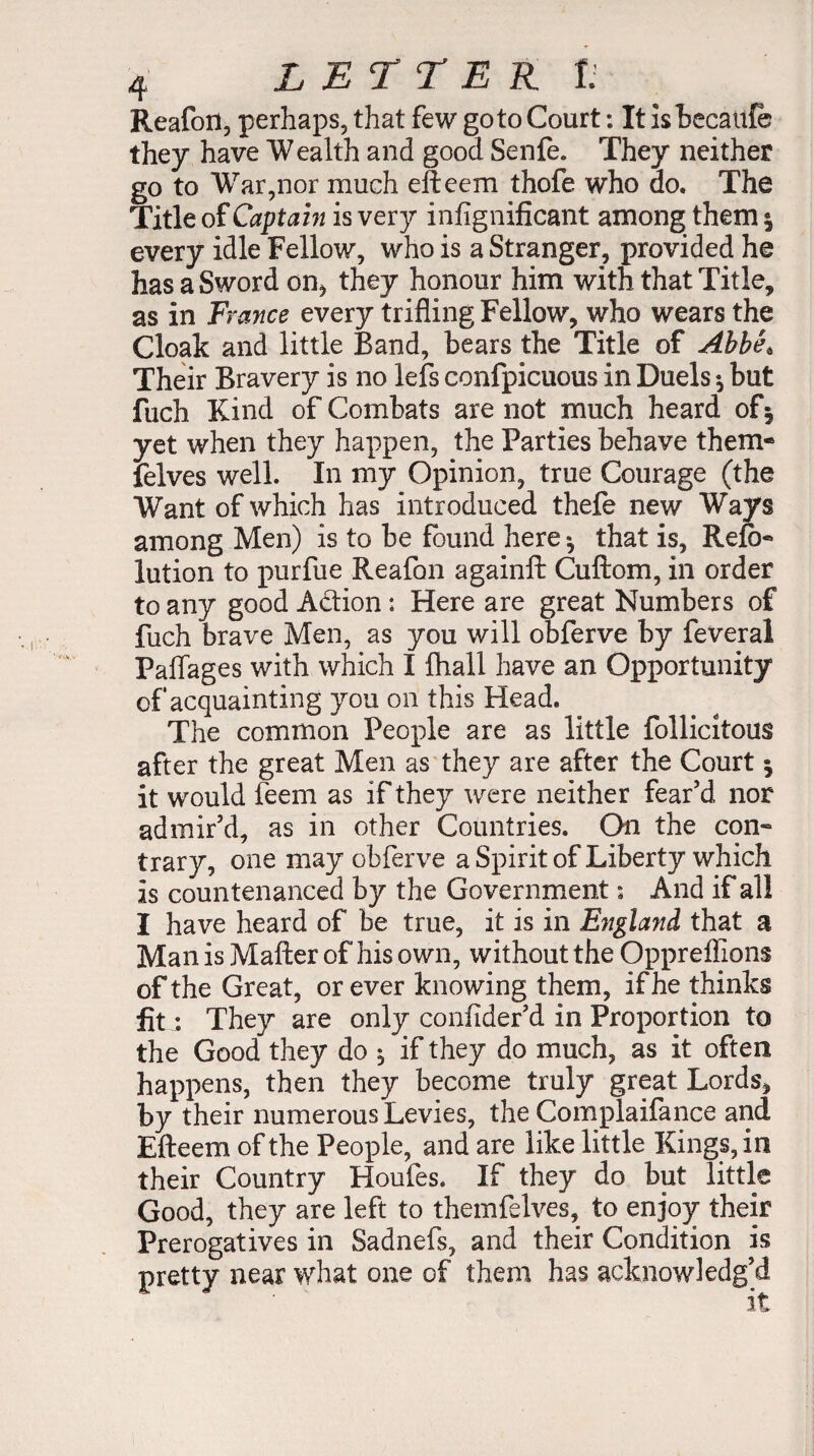 Reafoil, perhaps, that few goto Court : It isbecaufb they have Wealth and good Senfe. They neither go to War,nor much efteem thofe who do. The Title of Captain is very infignificant among them 5 every idle Fellow, who is a Stranger, provided he has a Sword on, they honour him with that Title, as in France every trifling Fellow, who wears the Cloak and little Band, bears the Title of Abbet Their Bravery is no lefs confpicuous in Duels -, but fuch Kind of Combats are not much heard of5 yet when they happen, the Parties behave them- felves well. In my Opinion, true Courage (the Want of which has introduced thefe new Ways among Men) is to be found here ^ that is, Refo- lution to purfue Reafon againft Cuftom, in order to any good Addon : Here are great Numbers of fuch brave Men, as you will obferve by feveral Paflages with which I fhall have an Opportunity of acquainting you on this Head. The common People are as little follicitous after the great Men as they are after the Court y it would feem as if they were neither fear’d nor admir’d, as in other Countries. On the con¬ trary, one may obferve a Spirit of Liberty which is countenanced by the Government : And if all I have heard of be true, it is in England that a Man is Mailer of his own, without the Oppreflions of the Great, or ever knowing them, if he thinks lit : They are only confider’d in Proportion to the Good they do $ if they do much, as it often happens, then they become truly great Lords, by their numerous Levies, the Complaifance and Efteem of the People, and are like little Kings, in their Country Houfes. If they do but little Good, they are left to themfelves, to enjoy their Prerogatives in Sadnefs, and their Condition is pretty near what one of them has acknowledg’d
