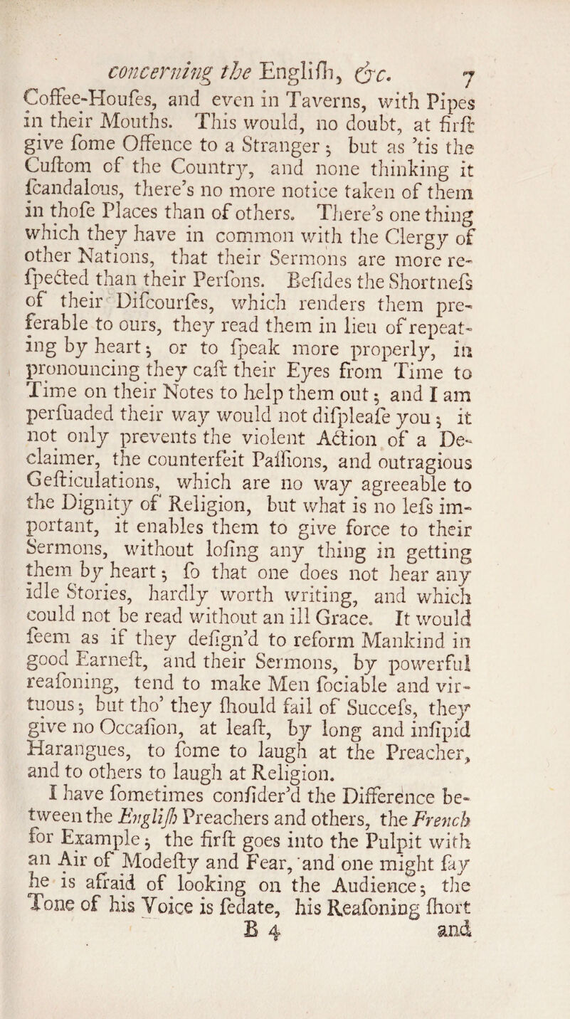 Coffee-Houfes, and even in Taverns, with Pipes in their Mouths. This would, no doubt, at firft: give fome Offence to a Stranger 5 but as his the Cuftom of the Country, and none thinking it fcandalous, there’s no more notice taken of them in thole Places than of others. There’s one thing which they have in common with the Clergy of other Nations, that their Sermons are more re- fpefted than their Perfons. Eefides the Shortnefs of their Difcourfes, which renders them pre¬ ferable to ours, they read them in lieu of repeat¬ ing by heart ^ or to {peak more properly, in pronouncing they caft their Eyes from Time to Time on their Notes to help them out 5 and I am perfuaded their way would not difpleafe you $ it not only prevents the violent Action of a De¬ claimed, the counterfeit Pallions, and outragious Gefticulations, which are no way agreeable to the Dignity of4 Religion, but what is no lefs im¬ portant, it enables them to give force to their Sermons, without lofing any thing in getting them by heart ^ fo that one does not hear any idle Stories, hardly worth writing, and which could not.be read without an ill Grace. It would feem as if they defign’d to reform Mankind in good Earneft, and their Sermons, by powerful reafoning, tend to make Men lociable and vir¬ tuous $ but tho’ they fliould fail of Succefs, the}7, give no Occafion, at leaft, by long and infipid Harangues, to fome to laugh at the Preacher, and to others to laugh at Religion. I have fometimes confider’d the Difference be¬ tween the Evglijh Preachers and others, the French for Example ^ the firft goes into the Pulpit with an Air of Modefty and Fear, and one might fay he is afraid of looking on the Audience 5 tire Tone of his Voice is fedate, his Reafoning fhort B 4 and