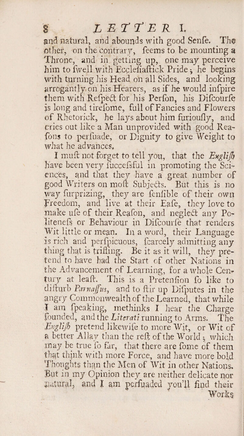 and natural, and abounds with good Senfe. Th@ other, on the contrary, feems to be mounting u Throne, and in getting up, one may perceive him to fwejl with Eccleliaftick Pride ^ he begins with turning lus Head on all Sides, and looking arrogantly on his Hearers, as if he would infpire them with Refpedt for his Perfon, his Difcourfe is long and tirefome, full of Fancies and Flowers of Rhetorick, he lays about him furioufly, and cries out like a Man unprovided with good Rea- fons to perfuade, or Dignity to give Weight to what he advances, I mud not forget to tell you, that the Englifi have been very fuccefsfui in promoting the Sci¬ ences, and that they have a great number of good Writers on moft Subjects. Rut this is no way furprizing, they are fenlible of their own Freedom, and live at their Eafe, they love to make ufe of their Reafon, and negledt any Pc- litenefs or Behaviour in Difcourfe that renders Wit little or mean» In a word, their Language 3S rich and perfpicuous, fcarcely admitting any thing that is trifling. Be it as it will, they pre¬ tend to have had the Start of other Nations in. the Advancement of Learning, for a whole Cen¬ tury at leaft.^ This is a Pretention fo like to diilurb Parnajjusj and to ftir up Di (putes ill the angry Commonwealth of the Learned, that while I am (peaking, methinks I hear the Charge founded, and the Literati running to Arms. The IbigYijh pretend like wife to more Wit, or Wit of a better Allay than the reft of the World , which in ay be true fo far, that there are fome of them that think with more Force, and have more bold Thoughts than the Men of Wit in other Nations. But in my Opinion they are neither delicate nor natural, and Ï am perfuaded you’ll find their Works