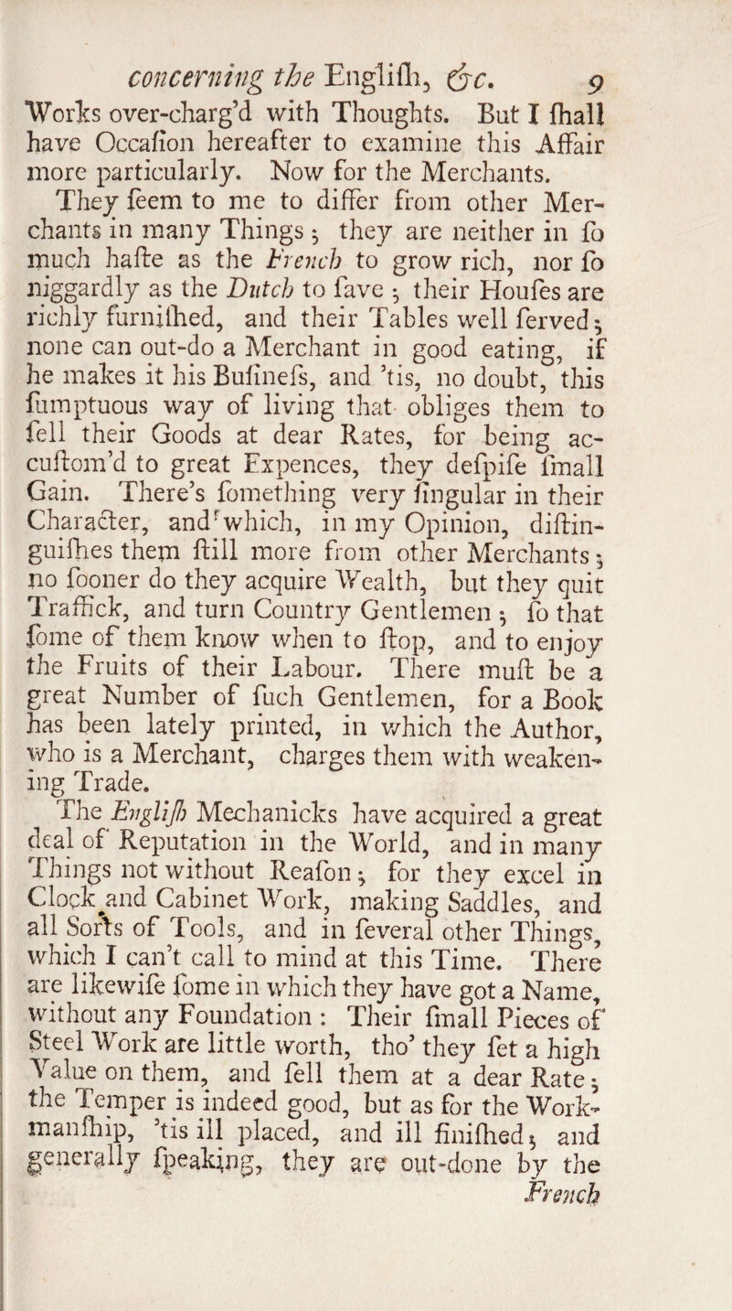 Works over-charg’d with Thoughts. But I fhall have Occafion hereafter to examine this Affair more particularly. Now for the Merchants. They feem to me to differ from other Mer¬ chants in many Things 5 they are neither in fo much hafte as the French to grow rich, nor fo niggardly as the Dutch to fave -, their Houfes are richly furnithed, and their Tables well ferved; none can out-do a Merchant in good eating, if he makes it his Bufinefs, and ’tis, no doubt, this fumptuous way of living that obliges them to fell their Goods at dear Rates, for being ac- cuftom’d to great Expences, they defpife Email Gain. There’s fomething very lingular in their Character, andrwhich, in my Opinion, diftin- guifhes them ftill more from other Merchants *, no fooner do they acquire Wealth, but they quit Traffick, and turn Country Gentlemen * fo that fome of them know when to flop, and to enjoy the Fruits of their Labour. There muft be a great Number of fuch Gentlemen, for a Book has been lately printed, in which the Author, who is a Merchant, charges them with weaken¬ ing Trade. The EvgliJI) Mechanicks have acquired a great deal of Reputation in the World, and in many Things not without Reafon * for they excel in Clock^and Cabinet Work, making Saddles, and all Sorts of Tools, and in feveral other Things, which I can’t call to mind at this Time. There are likewife fome in which they have got a Name, without any Foundation : Their Email Pieces of Steel Work are little worth, tho’ they fet a high Yalue on them, and fell them at a dear Rate 5 the Temper is indeed good, but as for the Work- manfhip, Tis ill placed, and ill fmifhed* and generally fpeaking, they are out-done by the French