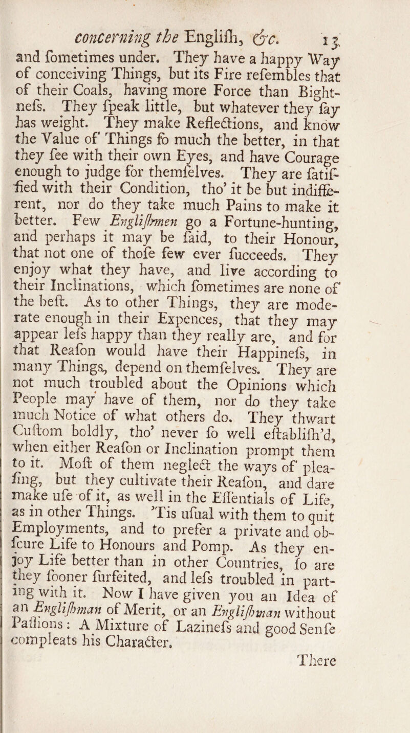 and fometimes under. They have a happy Way of conceiving Things, but its Fire refembles that of their Coals, having more Force than Bight- nefs. They fpeak little, but whatever they lay has weight. They make Refledtions, and know the Value of Things fo much the better, in that they fee with their own Eyes, and have Courage enough to judge for themfelves. They are latif- fied with their Condition, tho’ it be but indiffe¬ rent, nor do they take much Pains to make it better. Few Engliflmen go a Fortune-hunting, and perhaps it may be faid, to their Honour, that not one of thofe few ever fucceeds. They enjoy what they have, and live according to their Inclinations, which fometimes are none of the heft. As to other Things, they are mode¬ rate enough in their Expences, that they may appear lefs happy than they really are, and for that Reafon would have their Happmefs, in many Things, depend on themfelves. They are not much troubled about the Opinions which People may have of them, nor do they take much Notice of what others do. They ’thwart Cuftom boldly, tho’ never fo well eltablilh’d, 1 when either Reafon or Inclination prompt them I to it. Moft of them negledt the ways of plea- ! ling, but they cultivate their Reafon, and dare : make ufe of it, as well in the Eifentials of Life, j as in other Things. ’Tis ufual with them to quit . Employments, and to prefer a private and ob- | fcure Life to Honours and Pomp. As they en- I joy Life better than in other Countries, fo are : they fooner furfeited, and lefs troubled ’in part¬ ing with it. Now I have given jmu an Idea of an Engl if!) man of Merit, or an EngliJ/man without Pallions : AMixture of Lazinefs and good Senfe compleats his Character. There