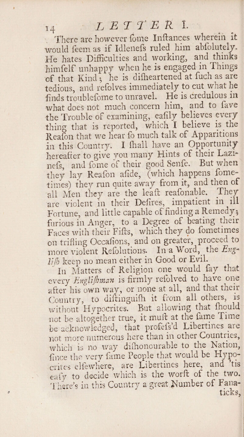 There are however fome Inftances wherein it would feem as if Idlenefs ruled him abiolutely. He hates Difficulties and working, and thinks himfelf unhappy when he is engaged in Things of that Kind ; he is disheartened at fuch as are tedious, and refolves immediately to cut what he finds troublefome to unravek He is credulous in what does not much concern him, and to fave the Trouble of examining, ealily believes every thing that is reported, which I believe is ^ tire Reafon that we hear fo much talk of Apparitions in this Country. I fhall have an Opportunity hereafter to give you many Hints of their Lazi* nefs, and fome of their good Senfe. But when they lay Reafon afide, (which happens fome- times) they run quite away from it, and then of all Men they are the leaf: reafonable. They are violent in their Délires, impatient in ill Fortune, and little capable of finding a Remedy 5 furious in Anger, to a Degree ot beating their Faces with their Fifts, which they do fometimes on trifling Occafions, and on greater, proceed to more violent Refolutions. ïn a W ord,. the Hvg* lîfh keep no mean either in Good or Evil. In Matters of Religion one would fay that every Tiiiglifovîciïi is firmly reiolved to have one after his own way, or none at all, and that tncir Country, to diftinguifli it from all others, is without Hypocrites. But allowing that fhould not be altogether true, it mult at the fame Time he acknowledged, that profefs’d Libertines are not more numerous here than in other Countries, which is no way dishonourable to the Nation, F nee the very fame People that would be Hypo¬ crites elfewtiere, are Libertines here, and his cafy to decide which is the worft of the two. There's in this Country a great dumber of Fana-