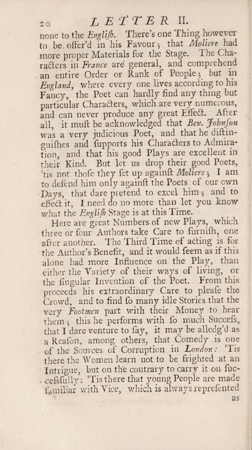 none to the Evglijh. There’s one Thing however to be, offer’d in his Favour^ that Moliere had more proper Materials for the Stage, f he Cha- rafters m France are general, and comprehend an entire Order or Rank of People ^ but in England, where every one lives according to his Fancy, the Poet can hardly find any thing but particular Characters, which are very numerous, and can never produce any great EffeCf After all, it muft be acknowledged that Ben. Johnfon was a very judicious Poet, and that he diftin- guifhes and fupports his Characters to Admira* tion, and that his good Plays are excellent in their Kind, But let us drop their good Poets, his not thofe they fet up againft Moliere -, I am to defend him only againft the Poets. of our own Days, that dare pretend to excel him $ and to effeCl it, 1 need do no more than let you know what the Englijh Stage is at this Time. Here are great Numbers of new Plays, which three or four Authors take Care to furnifh, one after another. The Third Time of aCting is for the Author’s Benefit, and it would feem as if this alone had more Influence on the Play, than either the Variety of their ways of living, or the fingular Invention of the Poet. From this proceeds his extraordinary Care to pleafe the Crowd, and to find fo many idle Stories that the very Footmen part with their Money to hear them ^ this he performs with fo much Succefs, that I dare venture to fay, it may be alledg’d as a Reafon, among others, that Comedy is one of the Sources of Corruption in London : ’Tis there the Women learn not to be frighted at an Intrigue, but on the contrary to carry it on fuc- - cefsfuily: Tis there that young People are made lb miliar with Tice, which is always .reprefented ' * - #