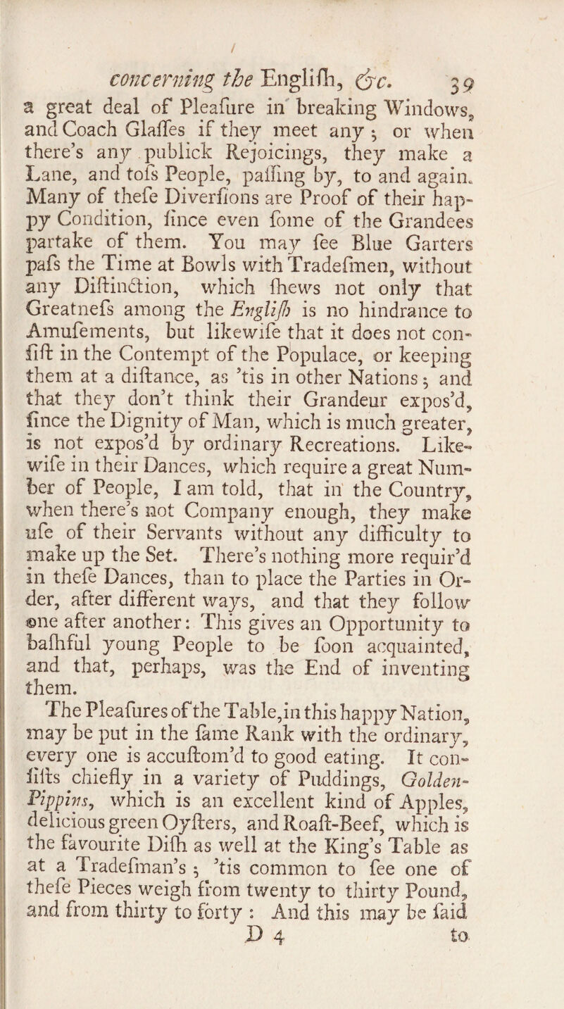 a great deal of Pleafare in breaking Windows, and Coach Glaffes if they meet any * or when there’s any publick Rejoicings, they make a Lane, and tofs People, paifing by, to and again* Many of thefe Diverfions are Proof of their hap¬ py Condition, lince even fome of the Grandees partake of them. You may fee Blue Garters pafs the Time at Bowls with Tradefmen, without any Diftindtion, which fhews not only that Greatnefs among the Englifh is no hindrance to Amufements, but likewife that it does not con- fill in the Contempt of the Populace, or keeping them at a diftance, as ’tis in other Nations ^ and that they don’t think their Grandeur expos’d,, fince the Dignity of Man, which is much greater^ is not expos’d by ordinary Recreations. Like¬ wife in their Dances, which require a great Num¬ ber of People, I am told, that in the Country., when there’s not Company enough, they make ufe of their Servants without any difficulty to make up the Set. There’s nothing more requir’d in thefe Dances, than to place the Parties in Or- der, after different ways, and that they follow ®ne after another : This gives an Opportunity to baffifiil young People to be foon acquainted, and that, perhaps, was the End of inventing them. The Pleafures of the Table,in this happy Nation, may be put in the fame Rank with the ordinary, every one is accuftom’d to good eating. It con- lilts ^chiefly in a variety of Puddings, Golden- Pippim, which is an excellent kind of Apples, delicious green Oyfters, and Roaft-Beef, which is the favourite Diffi as well at the King’s Table as at a Tradefman’s 5 ’tis common to fee one of thefe Pieces weigh from twenty to thirty Pound, and from thirty to forty : And this may be faid D 4 to