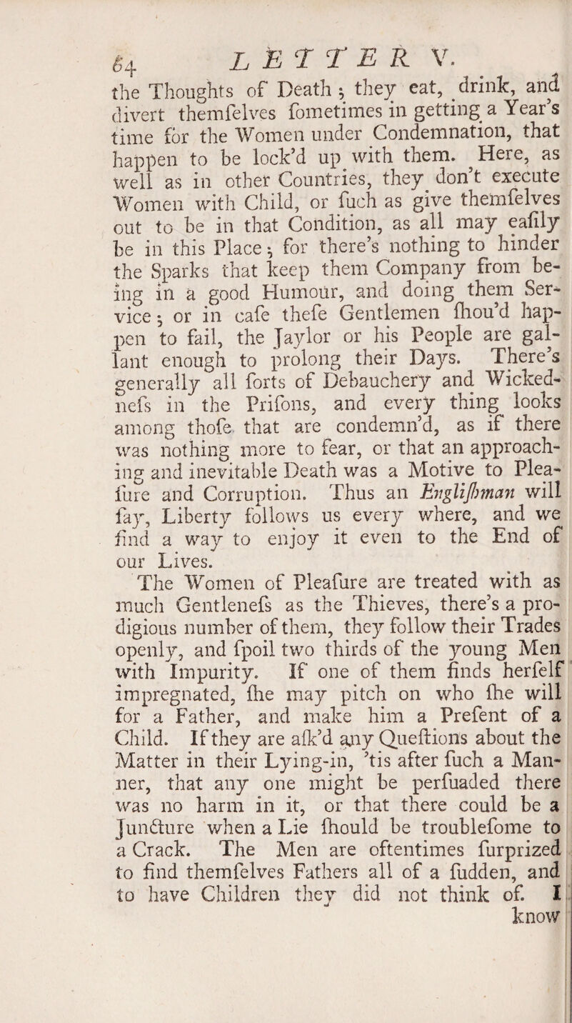 the Thoughts of Death ; they eat, drink, and divert themfelves fometimes in getting a Year’s time for the Women under Condemnation, that happen to be lock’d up with them. Here, as well as in other Countries, they don t execute Women with Child, or fuch as give themfelves out to be in that Condition, as all may eafily be in this Place * for there’s nothing to hinder the Sparks that keep them Company from be¬ ing in a good Humour, and doing them Ser¬ vice | or in cafe thefe Gentlemen fliou’d hap¬ pen to fail, the Jaylor or his People are gal¬ lant enough to prolong their Days. There’s generally all forts of Debauchery and Wicked- nefs in the Prifons, and every thing looks among thofe. that are condemn’d, as if there was nothing more to fear, or that an approach¬ ing and inevitable Death was a Motive to Plea- fine and Corruption. Thus an Evglifimaji will fay, Liberty follows us everj where, and we find a way to enjoy it even to the End of our Lives. The Women of Pleafure are treated with as much Gentlenefs as the Thieves, there’s a pro¬ digious number of them, they follow their Trades openly, and fpoil two thirds of the young Men with Impurity. If one of them finds herfelf impregnated, flie may pitch on who fhe will for a Father, and make him a Prefent of a Child. If they are afk’d any Queftions about the Matter in their Lying-in, ’tis after fuch a Man¬ ner, that any one might be perfuaded there was no harm in it, or that there could be a Juncture when a Lie fhould be troublefome to a Crack. The Men are oftentimes furprized to find themfelves Fathers all of a fudden, and to have Children they did not think of. I know