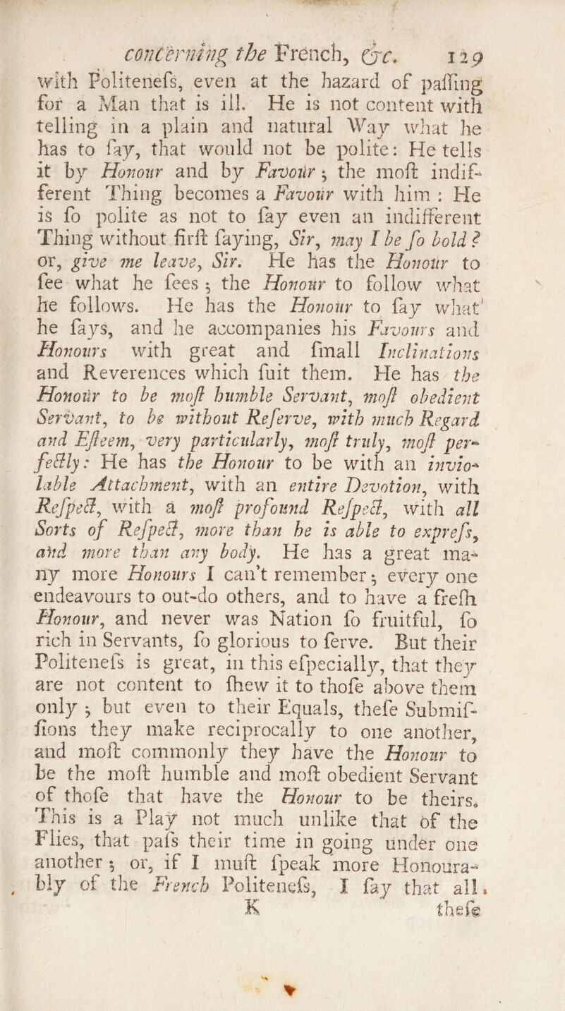 with Folitenefs, even at the hazard of palling for a Man that is ill. He is not content with telling in a plain and natural Way what he has to fay, that would not be polite: Retells it by Honour and by Favour ^ the moft indif¬ ferent Thing becomes a Favour with him : He is fo polite as not to fay even an indifferent Thing without firft faying, Sir, may I be fo bold ? or, give me leave, Sir. He has the Honour to fee what he fees 5 the Honour to follow what he follows. He has the Honour to fay what' he fays, and lie accompanies his Favours and Honours with great and fmall Inclinations and Reverences which fuit them. He has the Honour to be moft humble Servant, moft obedient Servant, to be without Referve, with much Regard and Efteem, very particularly, moft truly, moft per* fettly : He has the Honour to be with an invio* lable Attachment, with an entire Devotion, with Refpecl, with à moft profound Rejpecl, with all Sorts of Refpeffj more than he is able to exprefs, and more than any body. He has a great ma¬ ny more Honours I can’t remember • every one endeavours to out-do others, and to have a frefii Honour, and never was Nation fo fruitful, fo rich in Servants, fo glorious to ferve. Rut their Folitenefs is great, in this efpecially, that thejr are not content to (hew it to thofe above them only ^ but even to their Equals, thefe Submif- fions they make reciprocally to one another, and moft commonly they have the Honour to be the moft humble and moft obedient Servant of thofe that have the Honour to be theirs. This is a Play not much unlike that of the Flies, that pals their time in going under one another *, or, if 1 muft fpeak more Honours^ bly of the French Folitenefs, I fay that all* K theft