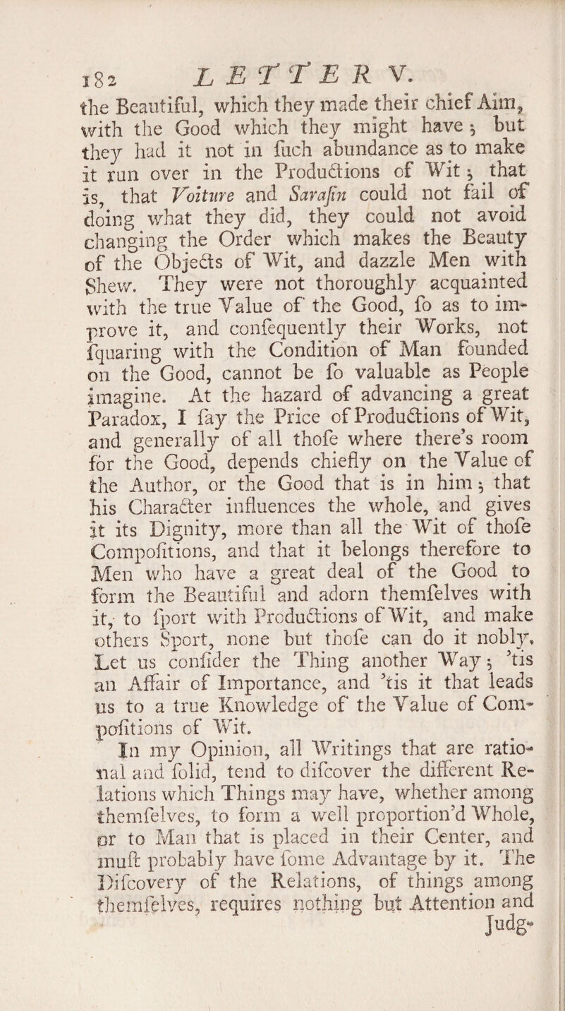 the Beautiful, which they made their chief Aim, with the Good which they might have *, but they had it not in fuch abundance as to make it run over in the Productions of Wit-, that is, that Voiture and Sarajin could not fail of doing what they did, they could not avoid changing the Order which makes the Beauty of the Objects of Wit, and dazzle Men with Shew. They were not thoroughly acquainted with the true Yalue of the Good, fo as to im¬ prove it, and confequently their Works, not fquaring with the Condition of Man founded on the Good, cannot be fo valuable as People imagine. At the hazard of advancing a great Paradox, I fay the Price of Productions of Wit, and generally of all thofe where there’s room for the Good, depends chiefly on the Yalue of the Author, or the Good that is in him ^ that his Character influences the whole, and gives it its Dignity, more than all the Wit of thofe Compofitions, and that it belongs therefore to Men who have a great deal of the Good to form the Beautiful and adorn themfelves with it, to (port with Productions of Wit, and make others Sport, none but thofe can do it nobly. Let us coniider the Thing another Way$ his an Affair of Importance, and his it that leads us to a true Knowledge of the Yalue of Com¬ pofitions of Wit. In my Opinion, all Writings that are ratio¬ nal and folid, tend to clifcover the different Re¬ lations which Things may have, whether among themfelves, to form a well proportion’d Whole, pr to Man that is placed in their Center, and mu ft probably have fome Advantage by it. The Difcovery of the Relations, of things among themfelves, requires nothing but Attention and iudg-