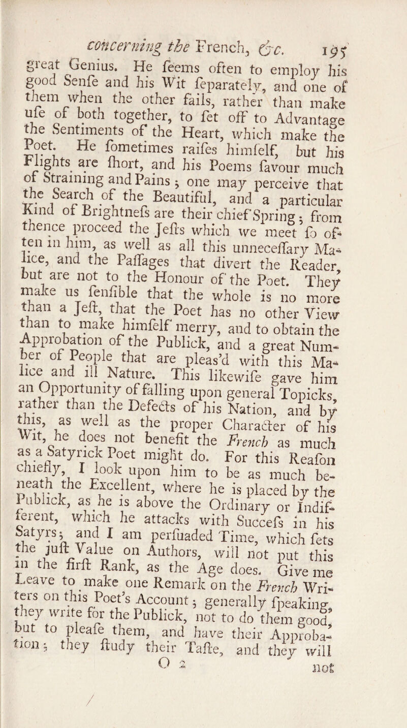 §reat Genius. He feems often to employ his good Senfe and his Wit feparately, and one of them when the other fails, rather than make ufe of both together, to fet off to Advantage the Sentiments of the Heart, which make the Poet. He fometimes raifes himfelf, but his ights are fliort, and his Poems favour much ot Straining and Pains j one may perceive that the Sear(A of the Beautiful, and a particular Kind of Bnghtnefs are their chief Spring : from thence proceed the Jells which we meet fo of- ten in him, as well as all this unnecelfary Ma¬ lice, and the Paifages that divert the Reader but are not to the Honour of the Poet. They make us fenfible that the whole is no more than a Jell that the Poet has no other View than to make himfelf merry, and to obtain the Approbation of the Publick, and a great Num- 7.er °* that are pleas’d with this Ma4 lice and ill Nature. This likewife gave him an Opportunity of falling upon general Topicks rather than the Defects of his Nation, and by this, as weA as the proper Character of his vVit, he does not benefit the French as much as a Satynck Poet might do. For this Reafon Chl!?7\ 1 iook11uP°n him to be as much be- neatfi the Excellent, where he is placed by the Publick, as he is above the Ordinary or Indif¬ ferent, which he attacks with Succefs in his Satyrs; and I am perfuaded Time, which fets tlie juft \ alue on Authors, will not put this m the firft Rank, as the Age does. Give me Leave to make one Remark on the French Wri¬ ters on this Poet’s Account ; generally fpeaking they write for the Publick, not to do 4em good’ but to pleate them, and have their Approba¬ tion, t ley fludy their I afie, and they will G 2 not / /