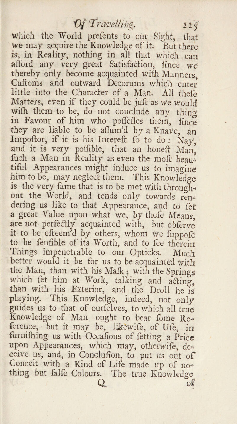 Which the World prefents to our Sight, that we may acquire the Knowledge of it. But there is, in Reality, nothing in ail that which can afford any very great Satisfaction, fince we thereby only become acquainted with Manners, Cuftoms and outward Decorums which enter little into the Character of a Man. All thefe Matters, even if they could be juft as we would wiih them to be, do not Conclude any thing in Favour of him who poffeffes them, fince they are liable to be affum’d by a Knave, an Impoftor, if it is his Intereft fo to do : Nay, and it is very poffible, that an honeft Man fuch a Man in Reality as even the moft beau^ tiful Appearances might induce us to imagine him to be, may negledt them. This Knowledge is the very fame that is to be met with through¬ out the World, and tends only towards ren¬ dering us like to that Appearance, and to fet a great Value upon what we, by thefe Means, are not perfectly acquainted with, but obferve it to be efteenfd by others, whom we fuppofe' to be fenfible of its Worth, and to fee therein Things impenetrable to our Opticks. Much better would it be for us to be acquainted with the Man, than with his Mafk ^ with the Springs which fet him at Work, talking and a&ing, than, with his Exterior, and the Droll he is playing. This Knowledge, indeed, not only guides us to that of ourfelves, to which all true Knowledge of Man ought to bear fome Re-* ference, but it may be, lijcewife, of t/fe, in furniihing us with Occafions of fetting a Price upon Appearances, which may, otherwife, de¬ ceive us, and, in Conclufion, to put us out of Conceit with a Kind of Life made up of no¬ thing but falfe Colours. The true Knowledge O, of