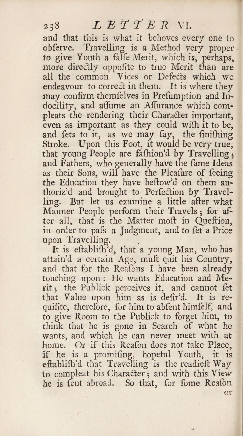 and that this is what it behoves every one to obferve. Travelling is a Method very proper to give Youth a fâlfe Merit, which is, perhaps, more direCtly oppofite to true Merit than are all the common Vices or Defects which we endeavour to correct in them. It is where they may confirm themfelves in Preemption and In¬ docility, and affume an Aifurance which com- pleats the rendering their Character important, even as important as they could with it to be, and fets to it, as we may fay, the finifhing Stroke. Upon this Foot, it would be very true, that young People are fafhion’d by Travelling 5 and Fathers, who generally have the fame Ideas as their Sons, will have the Plealure of feeing the Education they have bellow’d on them au¬ thoriz’d and brought to Perfection by Travel¬ ling. But let us examine a little after what Manner People perform their Travels $ for af¬ ter all, that is the Matter moll in Queftion, in order to pafs a Judgment, and to fet a Price upon Travelling. It is efiablifh’d, that a young Man, who has attain’d a certain Age, mull quit his Countrjr, and that for the Reafons I have been already touching upon : He wants Education and Me¬ rit ^ the Publick perceives it, and cannot let that Value upon him as is defir’d. It is re- quifite, therefore, for him to abfent himfelf, and to give Room to the Publick to forget him, to think that he is gone in Search of what he wants, and which he can never meet with at home. Or if this Reafon does not take Place, if he is a promifing, hopeful Youth, it is eftablifh’d that Travelling is the readieft Way to compleat his Character ^ and with this View he is fent abroad. So that, for fome Reafon