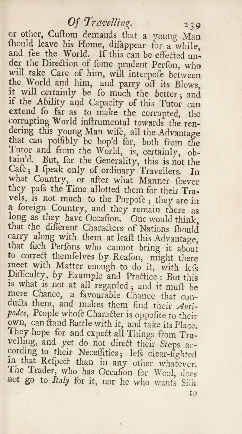 or other, Cuftom demands that a young Man fhould leave his Home, difappear for a while, and fee the World, If this can be effected un¬ der the Direction of fome prudent Perfon, who will take Care of him, will interpofe between the World and him, and parry off its Blows, it will certainly be fo much the better ^ and if the Ability and Capacity of this Tutor can extend fo far as to make the corrupted, the corrupting World inftrumental towards the ren¬ dering this young Man wife, all the Advantage that can poliibly be hop’d for, both from the Tutor and from the World, is, certainly, ob¬ tain’d. But, for the Generality, this is not the Cafe ^ I fpeak only of ordinary Travellers. In what Country, or after what Manner foever they pafs the Time allotted them for their Tra¬ vels, is not much to the Purpofe ^ they are in a foreign Country, and they remain there as long as they have Occafion. One would think, that the different Characters of Nations fhould carry along with them at leaft this Advantage, that fuch Perfons who cannot bring it about to correCt themfelves by Reafon, might there meet with Matter enough to do it, with lefs Difficulty, by Example and Practice : But this is what is not at all regarded ^ and it muff be mere Chance, a favourable Chance that con¬ ducts them, and makes them find their Anti¬ podes, People whofe Character is oppofite to their own, can ftand Battle with it, and take its Place. They hope for and expeCt all Things from Tra¬ velling, and yet do not direct their Steps ac¬ cording to their Neceffities ; lefs clear-lighted lf ,df 'efpeCt than in any other whatever, ihe Irader, who has Occafion for Woo], does not go to Italy for it, nor he who wants Silk to