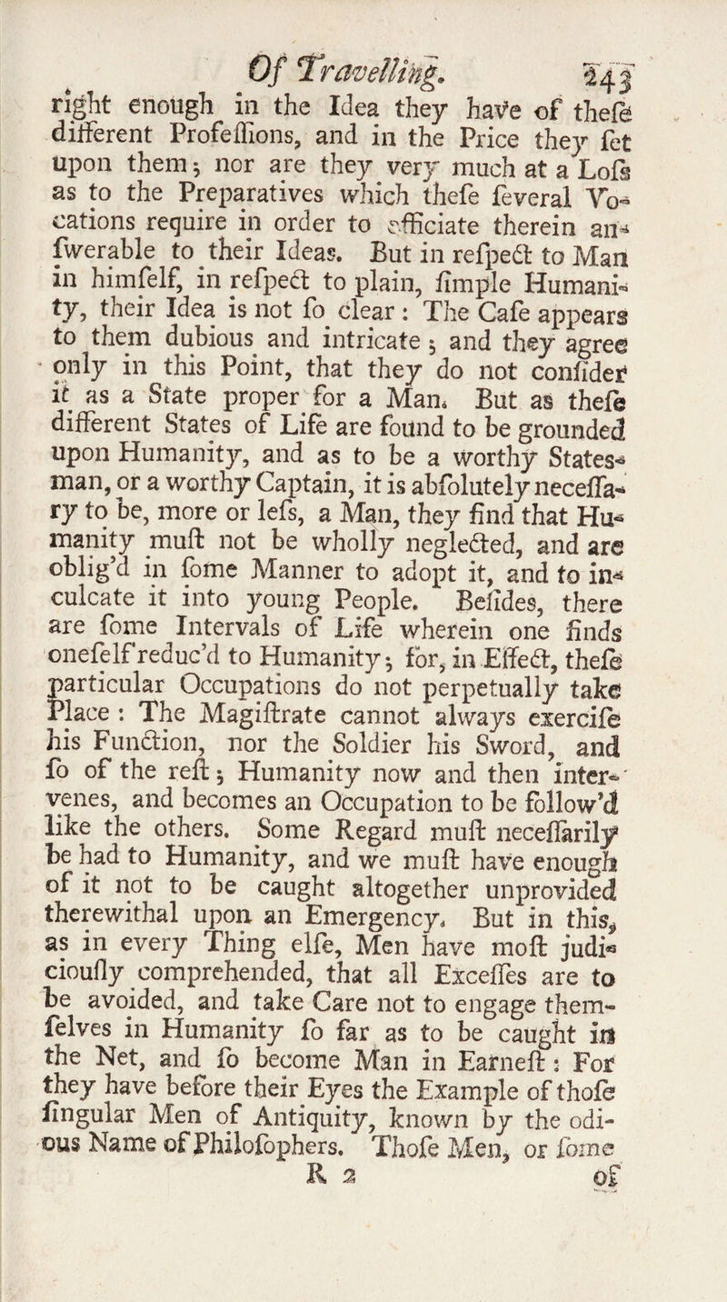 right enough in the Idea they haVe of theft different Profeifions, and in the Price they fet upon them ; nor are they very much at a Loft as to the Preparatives which thefe feveral Vo¬ cations require in order to officiate therein an- fwerable to their Ideas. But in refpect to Man in himfelf, in refpect to plain, fimple Humani¬ ty, their Idea is not fo clear : The Cafe appears to them dubious and intricate ; and they agree • only in this Point, that they do not confide? it as a State proper'- for a Man. But as thefe different States of Life are found to be grounded upon Humanity, and as to be a worthy States¬ man, or a worthy Captain, it is abfolutely neceffa-* ry to be, more or left, a Man, they find that Hu¬ manity mult not be wholly neglected, and are oblig’d in fome Manner to adopt it, and fo in¬ culcate it into young People. Befides, there are fome Intervals of Life wherein one finds onefelf reduc’d to Humanity-, for, in Elfe cl, thefe particular Occupations do not perpetually take Place : The Magiftrate cannot always exercift his Function, nor the Soldier his Sword, and fo of the reft; Humanity now and then inter-' venes, and becomes an Occupation to be follow’d like the others. Some Regard mull neceflarily* be had to Humanity, and we muft have enough of it not to be caught altogether unprovided therewithal upon an Emergency. But in this, as in every Thing elfe. Men have moft judfo cioufly comprehended, that all Exceffes are to be avoided, and take Care not to engage them- felves in Humanity fo far as to be caught id the Net, and fo become Man in Earneft : For they have before their Eyes the Example of thofe lingular Men of Antiquity, known by the odi¬ ous Name of Philofophers. Thofe Men, or fome