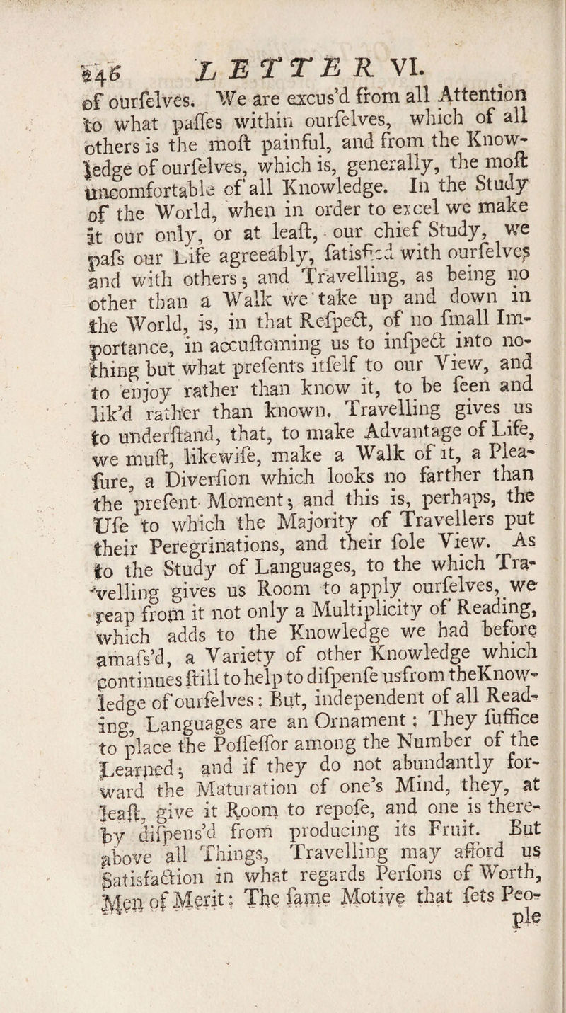 ef ourfelves. We are excus’d from all Attention to what pailes within ourfelves, which of all others is the moft painful, and from the Know¬ ledge of ourfelves, which is, generally, the molt: uncomfortable of all Knowledge. In the Study of the World, when in order to ercel we make it our only, or at leaft, our chief Study, we pafs our Life agreeably, fatisf :d with ourfelve? and with others; and I ravelling, as being no other than a Walk we'take up and down in the World, is, in that Refpect, of no fmall Im¬ portance, in accuftoming us to infpedt into no¬ thing but what prefents ltfelf to our View, and to enjoy rather than know it, to be feen and lik’d rather than known. Travelling gives us to underhand, that, to make Advantage of Life, we mull, likewife, make a Walk of it, a I lea- fure, a Diverfion which looks no farther than the prefent Moment ; and this is, perhaps, the Ufe to which the Majority of Travellers put their Peregrinations, and their foie View. ^ As to the Study of Languages, to the which fra- -velling gives us Room to apply ourfelves, _ we feap from it not only a Multiplicity of Reading, which adds to the Knowledge we had before amafs’d, a Variety of other Knowledge which Continues hill to help to difpenfe usfrom tbeKnow- ledge of ourfelves : But, independent of all Read¬ ing! Languages are an Ornament ; They fuffice to place the PoffefTor among the Lumber of the ILearpipd \ ano if they do not abundantly for- ward the IVlaturatioii of ones hfind, they, at leaf, give it Room to repofe, and one is there¬ by* difpens’d from producing its Fruit. But above all Things, Travelling may afford us Satisfaction in what regards Perlons of Worth, Men of Merit : The fame Motive that fets Peo- * .. Pi®