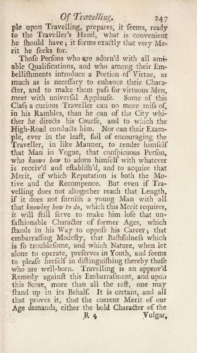 pie upon Travelling, prepares, it feems, ready to the Traveller’s Hand, what is convenient he fhould have 5 it forms exactly that very Me¬ rit he feeks for. Thofe Perfons who aye adorn’d with all ami¬ able Qualifications, and who among their Em- bellifhments introduce a Portion of Virtue, as much as is neceffary to enhance their Chara¬ cter, and to make them pafs for virtuous Men, meet with univerfal Applaufe. Some of this Clafs a curious Traveller can no more mifs of, in his Rambles, than he can of the City whi¬ ther he directs his Courfe, and to which the High-Road conducts him. Nor can their Exam¬ ple, ever in the leaft, fail of encouraging the Traveller, in like Manner, to render himfelf that Man in Vogue, that confpicuous Perfon, who knows how to adorn himfelf with whatever is receiv’d and eftablifh’d, and to acquire that Merit, of which Reputation is both the Mo¬ tive and the Recompence. But even if Tra¬ velling does not altogether reach that Length, if it does not furnifh a young Man with all that knowing how to do, which this Merit requires, it will ftill ferve to make him lofe that un- fafhionable Character of former Ages, which Hands in his Way to oppofe his Career ^ that embarraffing Modefty, that Baflhfulnefs which is fo troublefome, and which Nature, when let alone to operate, preferves in Youth, and feems to pleafe herfelf in diftinguiftiing thereby thofe who are well-born. Travelling is an approv’d Remedy againft this Embarrafment, and upoïr this Score, more than all the reft, one may ftand up in its Behalf It is certain, and all that proves it, that the current Merit of our Age demands, either the bold Character of the R 4 Vulgar,
