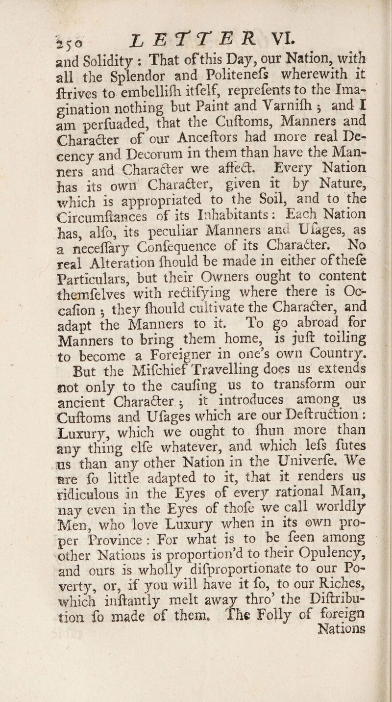 and Solidity : That of this Day, our Nation, with all tiie Splendor and Politenefs wherewith it Arrives to embellifh itfelf, reprefents to the Ima¬ gination nothing but Paint and Varnilh ; and I am perfuaded, that the Cuftoms, Manners and Character of our Anceftors had more real De¬ cency and Decorum in them than have the Man¬ ners and Character we affect. Every Nation has its own Charafter, given it by Nature, which is appropriated to the Soil, and to the Circumftances of its Inhabitants : Each Nation has, aifo, its peculiar Manners and Liages, as a neceffary Confequence of its _ Character. No real Alteration fhould be made in either ofthefe Particulars, but their Owners ought to content themfelves with rectifying where there is Oc- cafion -, they Ihould cultivate the Character, and adapt the Manners to it. To go abroad for Manners to bring them home, is juft toiling to become a Foreigner in one’s own Country. But the Mifchief Travelling does us extends Slot only to the cauling us to transform our ancient Charadter ; it introduces among us Cuftoms and Ufages which are our Deftruction : Luxurjr, which we ought to fhun more than any thing elfe whatever, and which lefs fûtes us than any other Nation in the Univcrfe. We are fo little adapted to it, that it renders us ridiculous in the Eyes of every rational Man, nay even in the Eyes of thole we call worldly Men, who love Luxury when in its own pro¬ per Province : For what is to be feen among other Nations is proportion’d to their Opulency, and ours is wholly difproportionate to our Po¬ verty, or, if you will have it fo, to our Riches, which inftantly melt away thro’ the Diftribu- tion fo made of them. The Folly of foreign Nations