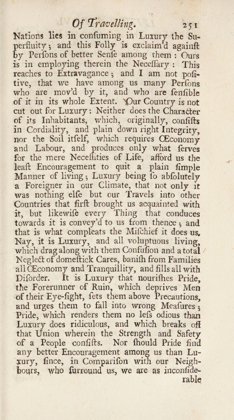 Nations lies in confuming in Luxury the Su¬ perfluity i and this Folly is exclaim’d againft by Perfons of better Sente among them : Ours is in employing therein the Neceflary : This reaches to Extravagance *, and I am not pofi- tive, that we have among us many Perfons who are mov’d by it, and who are fenfible of it in its whole Extent. ^Qur Country is not cut out for Luxury : Neither does the Character of its Inhabitants, which, originally, confifts in Cordiality, and plain down right Integrity, nor the Soil itfelf, which requires (Economy and Labour, and produces only what ferves for the mere Necemties of Life, afford us the leaft Encouragement to quit a plain fimple Manner of living -, Luxury being fo abfolutely a Foreigner in our Climate, that not only it was nothing elfe but our Travels into other Countries that fir ft brought us acquainted with it, but likewife every Thing that conduces towards it is convey’d to us from thence ^ and that is what compleats the Mifchief it does us# Nay, it is Luxury, and all voluptuous living, which drag along with them Confufion and a total Negledt of domeftick Cares, banith from Families all CEconomy and Tranquillity, and fills all with Diforder. It is Luxury that nourifhes Pride, the Forerunner of Ruin, which deprives Men of their Eye-fight, fets them above Precautions, and urges them to fall into wrong Meafures 5 Pride, which renders them no lefs odious than Luxury does ridiculous, and which breaks oft that Union wherein the Strength and Safety of a People confifts. Nor fhould Pride find any better Encouragement among us than Lu¬ xury, fince, in Comparifon with our Neigh¬ bours, who furround us, we are as inconfide-