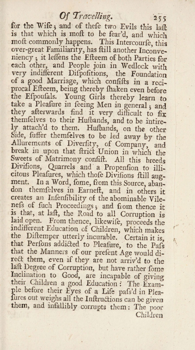 for the “Wife * and of thefe two Evils this laft is that which is moft to be fear’d, and which moft commonly happens. This Intercourfe, this over-great Familiarity, has ftill another Inconve- niency ; it lelTens the Efteem of both Parties for each other, and People join in Wedlock with very indifferent Difpofitions, the Foundation of a good Marriage, which confifts in a reci¬ procal Efteem, being thereby fhaken even before the Efpoufals. Young Girls thereby learn to take a Pleafure in feeing Men in general ; and they afterwards find it very difficult to fix themfelves to their Hulbands, and to be intire- ly attach’d to them. Hulbands, on the other Side, fuffer themfelves to be led away by the Allurements of Diverfity, of Company, and break in upon that ftrict Union in which the Sweets of Matrimony confift. All this breeds Divifions, Quarrels and a Propenfion to illi- citous Pleafures, which thofe Divifions ftill aug¬ ment. In a Word, fome, from this Source, aban¬ don themfelves in Earneft, and in others it creates an Infenfibility of the abominable Vile- nefs of fuch Proceedings; and from thence it is that, at laft, the Road to all Corruption is laid open. From thence, likewile, proceeds the indifferent Education of Children, which makes the Diftemper utterly incurable. Certain it is, that Perlons addided to Pleafure, to the Pafs that the Manners of our prefènt Age would di- redt them, even if they are not arriv’d to the laft Degree of Corruption, but have rather fome Inclination to Good, are incapable of giving their Children_ a good Education : The Exam¬ ple before their Eyes of a Life pafs’d in Plea¬ fures out weighs all the Inftrudtions can be given them, and infallibly corrupts them: The poor Children