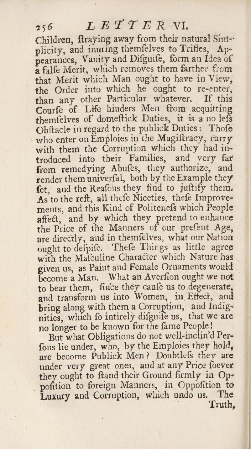 Children, ftraying away from their natural Sim-* plicity, and inuring themfelves to Trifles, Ap¬ pearances, Vanity and Difguife, form an Idea of a falfe Merit, which removes them farther from that Merit which Man ought to have in View, the Order into which he ought to re-enter, than any other Particular whatever. If this Courfe of Life hinders Men from acquitting themfelves of domeftick Duties, it is a no lefs Obftacle in regard to the publick Duties : Thofe who enter on Emploies in the Magiftracy, carry with them the Corruption which they had in¬ troduced into their Families, and very far from remedying Abufes, they authorize, and render them univerfal, both by the Example they fet, and the Reafons they find to juftify them. As’to the reft, all thefe Niceties, thefe. Improve* ments, and this Kind of Politenefs which People afted, and by which they pretend to enhance the Price of the Manners of our prefent Age, are diredly, and in themfelves, what our Nation ought to defpife. Thefe Things as little agree with the Mafculine Charader which Nature has given us, as Paint and Female Ornaments would become a Man. What an Averfion ought we not to bear them, fince they caufe us to degenerate, and transform us into Women, in Efted, and bring along with them a Corruption, and Indigo nities, which fo intirely difguiîe us, that we are no longer to be known for the fame People ! But what Obligations do not well-inclin d Per- fons lie under, who, by the Emploies they hold, are become Publick Men ? Doubtlefs they are under very great ones, and at any Price foever they ought to ftand their Ground firmly in Op¬ position to foreign Manners, in Oppofition to Luxury and Corruption, which undo us. The Truth*