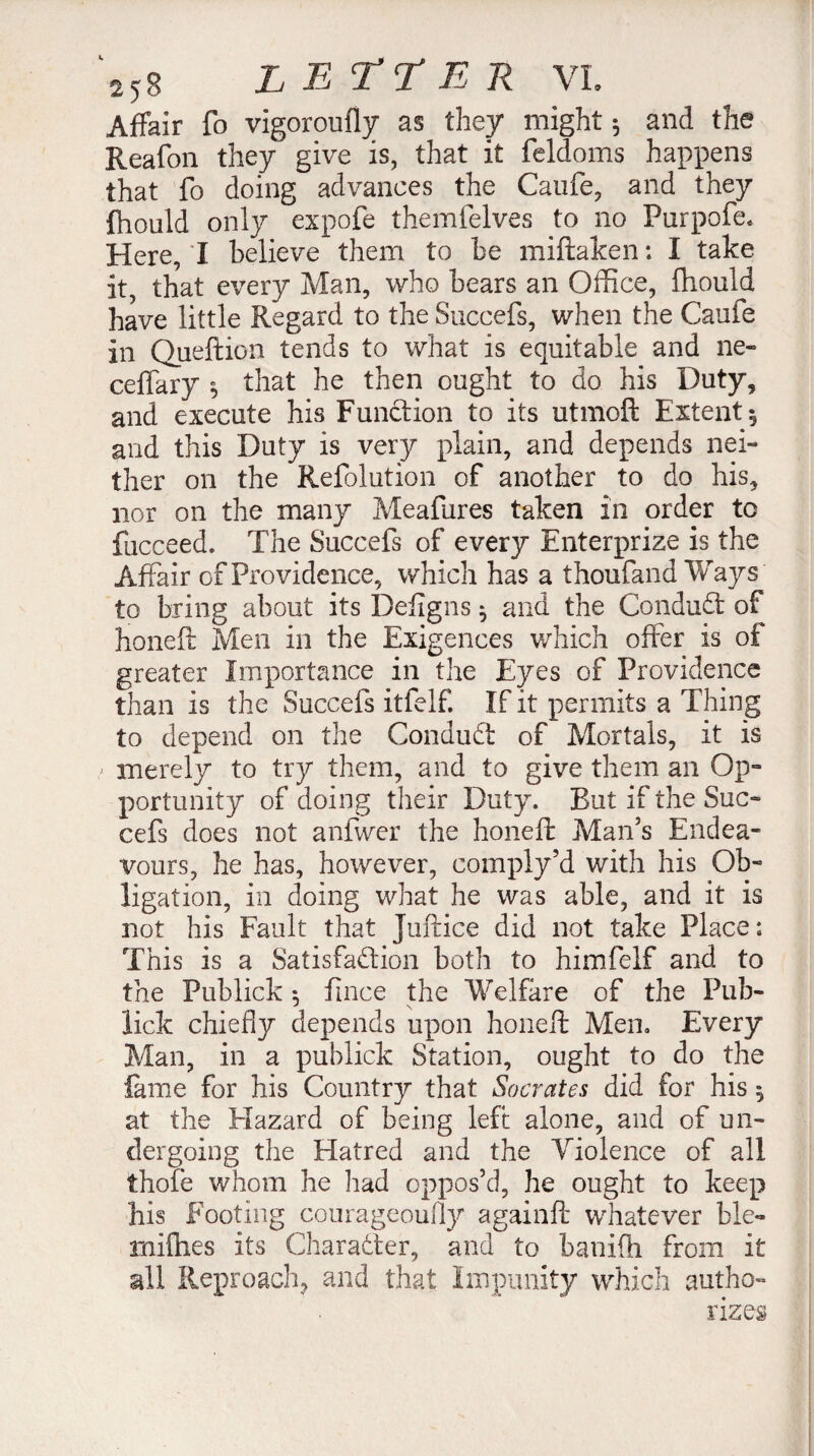 Affair fo vigoroufly as they might 5 and the Reafon they give is, that it feldoms happens that fo doing advances the Caufe, and they (hould only expofe themfelves to no Purpofe. Here, 'I believe them to be miftaken ; I take it, that every Man, who bears an Office, Ihould have little Regard to the Succefs, when the Caufe in Queftion tends to what is equitable and ne- ceffary that he then ought to do his Duty, and execute his Function to its utmoft Extent 5 and this Duty is very plain, and depends nei¬ ther on the Refolution of another to do his, nor on the many Meafures taken in order to fiicceed. The Succefs of every Enterprize is the Affair of Providence, which has a thoufand Ways to bring about its Defigns ^ and the ConduCt of honeft Men in the Exigences which offer is of greater Importance in the Eyes of Providence than is the Succefs itfelf. If it permits a Thing to depend on the ConduCt of Mortals, it is / merely to try them, and to give them an Op¬ portunity of doing their Duty. But if the Suc¬ cefs does not anfwer the honeft Man’s Endea¬ vours, he has, however, comply’d with his Ob¬ ligation, in doing what he was able, and it is not his Fault that Juftice did not take Place: This is a Satisfaction both to himfelf and to the Publick r fince the Welfare of the Pub- * \ lick chiefly depends upon honeft Men. Every Man, in a publick Station, ought to do the fame for his Country that Socrates did for his $ at the Hazard of being left alone, and of un¬ dergoing the Hatred and the Violence of all thofe whom he had oppos’d, he ought to keep his Footing courageoufly againft whatever ble- rniflies its Character, and to banifh from it all Reproach, and that Impunity which autho¬ rizes
