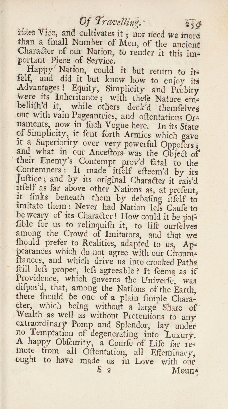 irlzeà Vice, and cultivates it ; nor need we more than a fmall Number of Men, of the ancient Charadter of our Nation, to render it this im¬ portant Piece of Service. Happy Nation, could it but return to it- felf, and did it but know how to enjoy its Advantages ! Equity, Simplicity and Probity tvere its Inheritance; with thefe Nature em- bellifh’d it, while others deck’d themfelves out with vain Pageantries, and oftentatious Or» naments, now in Inch Vogue here. In its State of Simplicity, it fent forth Armies which gave it a Superiority over very powerful Oppofers j and what in our Anceftors- was the Object of their Enemy’s Contempt prov’d fatal to the Contemners : It made itfelf efteem’d by its Juftice; and by its original Character it rais’d itfelf as far above other Nations as, at prefent, it finks ^ beneath them by debating itfelf to imitate them : Never had Nation lels Caufe to be weary of its Charadter ! How could it be pof- fible for us to relinquilh it, to lift ourfelves among the Crowd of Imitators, and that we fhould prefer to Realities, adapted to us, Ap¬ pearances which do not agree with our Circumi fiances, and which drive us into crooked Paths ftill lels proper, lefs agreeable ? It feems as if Providence, which governs the Univerfè, was difpos’d, that, among the Nations of the Earth, there Ihould be one of a plain fimple Chara¬ cter, which being without a large Share of’ Wealth as well as without Pretenlions to any extraordinary Pomp and Splendor, lay under no Temptation of degenerating into Luxury. A happy Obfcurity, a Courfe of Life far re¬ mote from all Oftentation, all Effeminacy, ought to have made us in Love with our S a Moun*