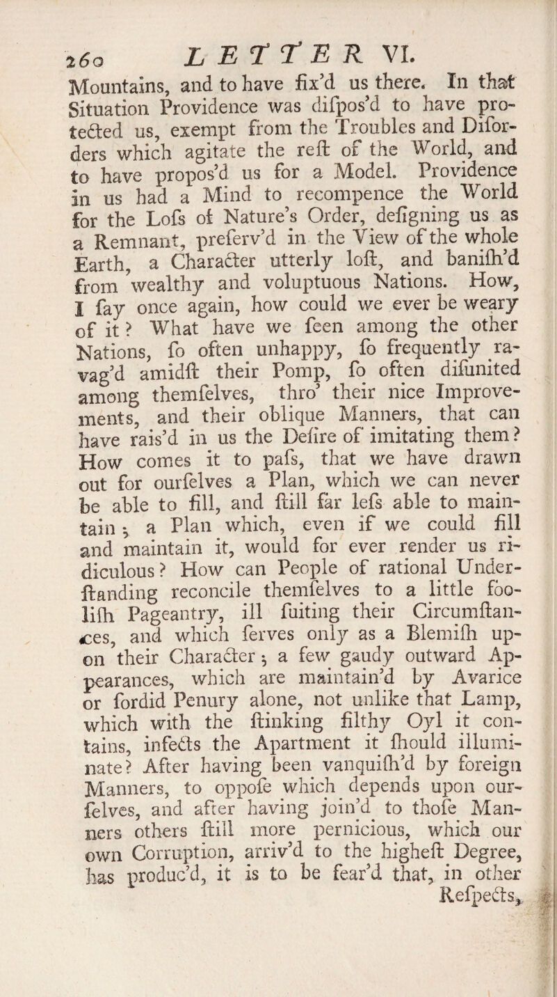 Mountains, and to have fixtt us there. In that Situation Providence was difpos’d to have pro¬ tected us, exempt from the Troubles and Difor- ders which agitate the reft of the World, and to have propos'd us for a Model Providence in us had a Mind to recompence the World for the Lofs of Nature’s Order, defigning us as a Remnant, preferv’d in the View of the whole Earth, a Character utterly loft, and banilh’d from wealthy and voluptuous Nations. How, I fay once again, how could we ever be weary of it ? What have we feen among the other Nations, fo often unhappy, fo frequently ra¬ vag’d amidft their Pomp, fo often difunited among themfelves, thro’ their nice Improve¬ ments, and their oblique Manners, . that can have rais’d in us the Defire of imitating them ? How comes it to pafs, that we have drawn out for ourfelves a Plan, which we can never be able to fill, and {till far lefs able to main¬ tain », a Plan which, even if we could fill and maintain it, would for ever render us ri¬ diculous ? How can People of rational Under- ftanding reconcile themfelves to a little fbo- liih Pageantry, ill fuiting their Circumftan- ces, and which ferves only as a Blemifh up¬ on their Character ^ a few gaudy outward Ap¬ pearances, which are maintain’d by Avarice or fordid Penury alone, not unlike that Lamp, which with the flunking filthy Oyl it con¬ tains, infeCts the Apartment it fhould illumi¬ nate? After having been vanquifh’d by foreign Manners, to oppofe which depends upon our¬ felves, and after having join’d to thofe Man¬ ners others ftill more pernicious, which our own Corruption, arriv’d to the higheft Degree, has produc’d, it is to be fear’d that, in other RefpeCts^