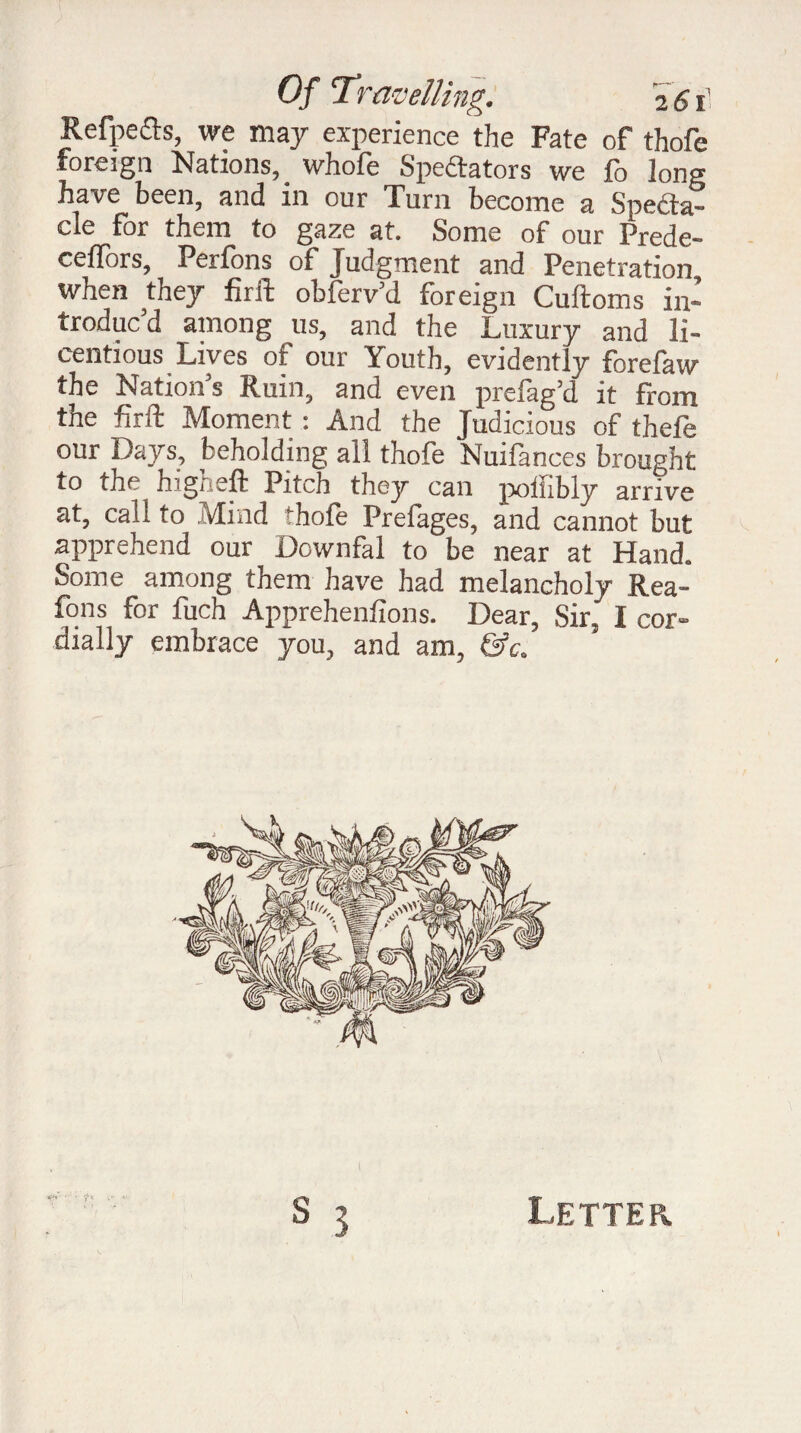Refpefts, we may experience the Fate of thofe foreign Nations, whofe Spedtators we fo long have been, and in our Turn become a Spedta- cle for them to gaze at. Some of our Prede- ceffors, Perfons of Judgment and Penetration when they firft obferv’d foreign Cuftoms in¬ troduc’d among us, and the Luxury and li¬ centious Lives of our Youth, evidently forefaw the Nation’s Ruin, and even prefag’d it from the firft Moment : And the Judicious of thefe our Days, beholding all thofe Nuifances brought to the higheft Pitch they can poffibly arrive at, call to Mind thofe Prefages, and cannot but apprehend our Dcwnfal to be near at Hand. Some among them have had melancholy Rea- fons for fuch Apprehenfions. Dear, Sir. I cor¬ dially embrace you, and am, &c. Letter.