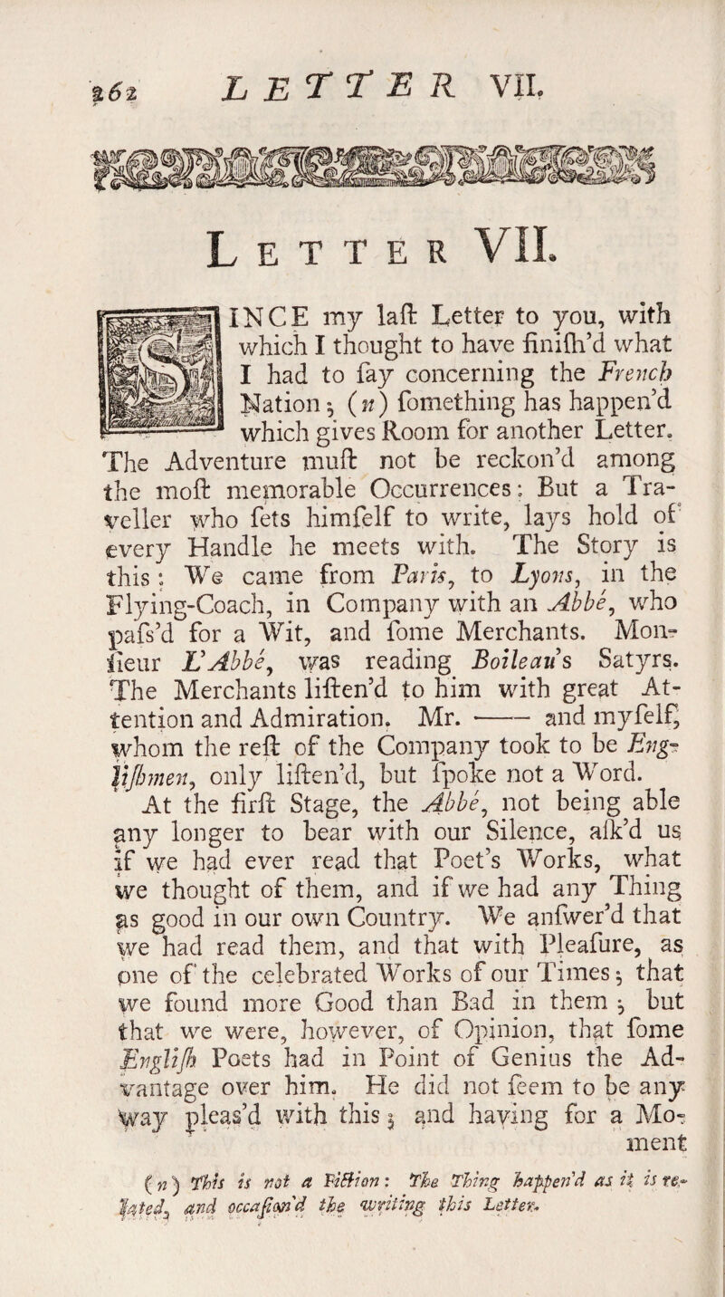 %6t Letter VII. IN CE my laft Letter to you, with which I thought to have finifh’d what I had to fay concerning the French Nation ^ (n) fomething has happen’d which gives Room for another Letter. The Adventure muft not be reckon’d among the moft memorable Occurrences: But a Tra¬ veller who fets himfelf to write, lays hold of every Handle he meets with. The Story is this : We came from Paris, to Lyons, in the Flying-Coach, in Company with an Abbé, who pafs’d for a Wit, and fome Merchants. Mon- lieur L'Abbé, was reading Boileau s Satyrs. The Merchants liften’d to him with great At¬ tention and Admiration. Mr. •—— and myfelf, whom the reft of the Company took to be Eng- \ijlmen, only liften’d, but fpoke not a Word. At the firft Stage, the Abbé, not being able any longer to bear with our Silence, aik’d us If we had ever read that Poet’s Works, what we thought of them, and if we had any Thing as good in our own Country. We anfwer’d that we had read them, and that with Pleafure, as one of the celebrated Works of our Times $ that we found more Good than Bad in them -, but that we were, however, of Opinion, that lome Jénglijh. Poets had in Point of Genius the Ad¬ vantage over him. He did not feem to be any 'Way pleas’d with this 5 and haying for a Mo¬ ment Ç w ) Thu h not a Vision : The. Thing happen'd as it is re~ fated, and ûccafim'd the ‘writing this Letter.