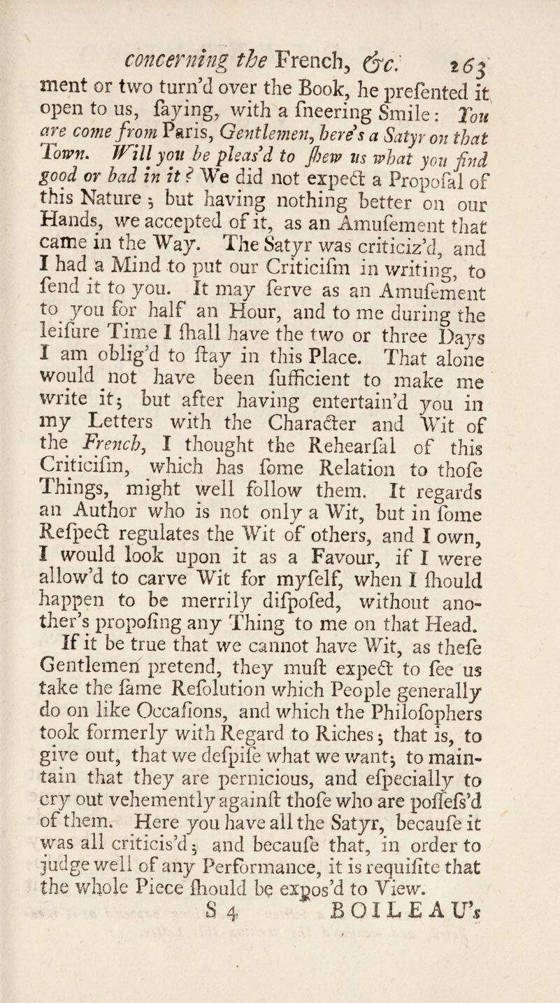 concerning the French, (fc. i6f ment or two turn’d over the Book, he prefented it open to us, faying, with a fneering Smile : Ton are come from Paris, Gentlemen, here's a Satyr on that Town. Will you he pleas'd to few us what yon find good or had in it ? We did not expert a Propofal of this Nature $ but having nothing better on our Hands, we accepted of it, as an Amufement that came in the Way. The Satyr was criticiz’d, and I had a Mind to put our Criticifm in writing to fend it to you. It may ferve as an Amufement to^ you for half an Hour, and to me during the leifure Time I fhall have the two or three Days I am oblig’d to flay in this Place. That alone would ^not have been fufficient to make me write it 5 but after having entertain’d you in my Letters with the Character and Wit of the French, I thought the Rehearfal of this Criticifm, which has fome Relation to thofe Things, might well follow them. It regards an Author who is not only a Wit, but in fome Refpedl regulates the Wit of others, and I own, I would look upon it as a Favour, if I were allow’d to carve Wit for myfelf, when I fhould happen to be merrily difpofed, without ano¬ ther’s propofing any Thing to me on that Head. If it be true that we cannot have Wit, as thefe Gentlemen pretend, they muff expedt to fee us take the fame Refolution which People generally do on like Occafions, and which the Philofophers took formerly with Regard to Riches ; that is, to give out, that we defpife what we want^ to main¬ tain that they are pernicious, and efpecially to cry out vehemently againfl: thofe who are poffefs’d of them. Here you have all the Satyr, becaufe it was all criticis’d ^ and becaufe that, in order to judge well of any Performance, it is requifite that the whole Piece fhould be expos’d to View.