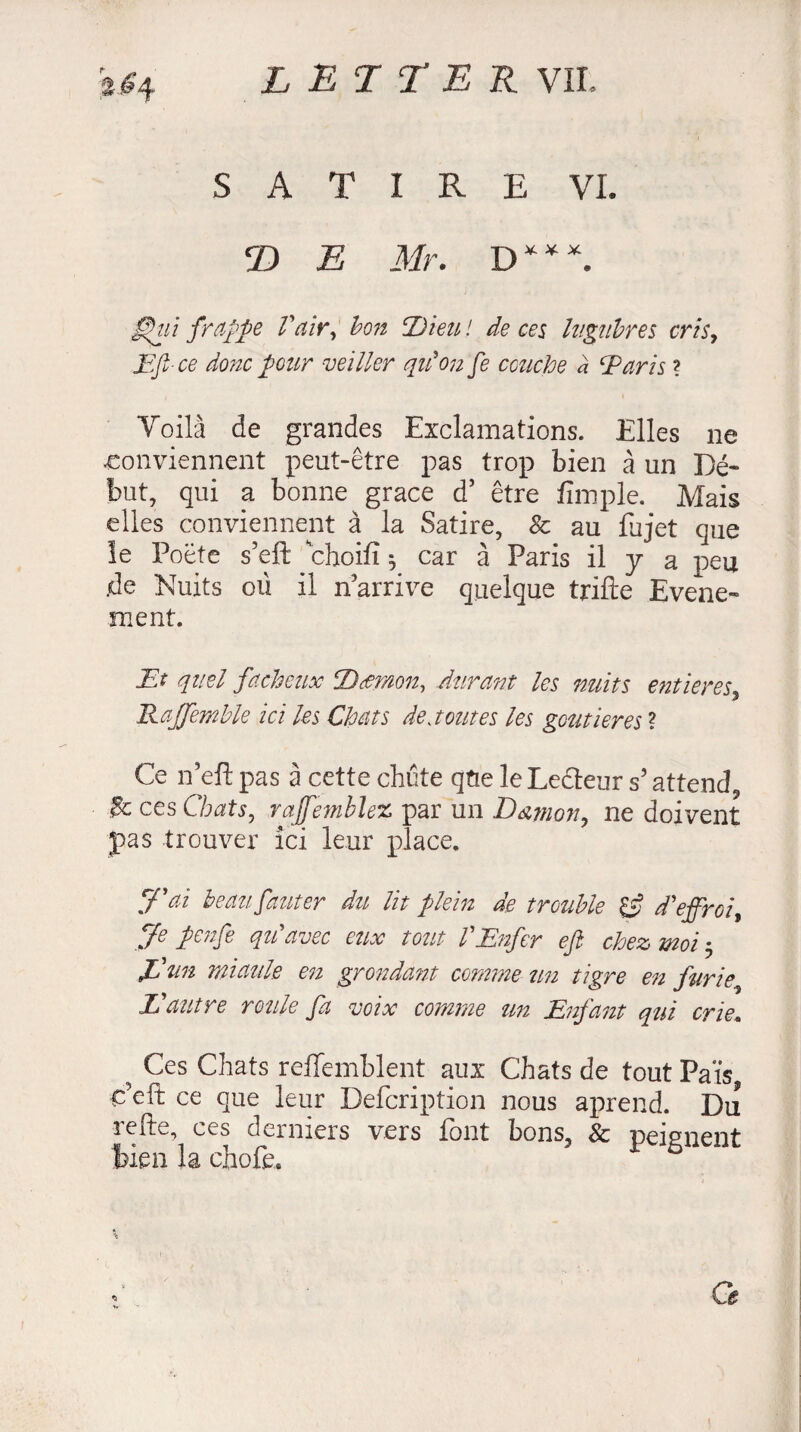 SATIRE VI. 2) E Mr. D***. £hù frappe Vair, bo7i ‘Dieu ! de ces lugubres cris, JE fee donc pour veiller qu'on fe couche a Taris ? Voilà de grandes Exclamations. Elles ne -conviennent peut-être pas trop bien à un Dé¬ but, qui a bonne grace d’ être fimple. Mais elles conviennent à la Satire, & au fujet que le Poète s’eft choifî ^ car à Paris il 7 a peu .de Nuits où il n arrive quelque trifle Evéne¬ ment. Et quel fâcheux D demon, Aîirant les nuits e?itieres, Rajfemble ici les Chats de joutes les gout 1er es ? Ce n’eft pas à cette chute qûe le Lecteur s5 attend, ces Chats, raffemblez par un Dœmon, ne doivent pas trouver ici leur place. Cf ai beau, fauter du lit plein de trouble Çf d'effroi. Je penfe qu'avec eux tout l'Enfer efi chez moi 5 JCan miaule en grondant comme un tigre en furie L'autre roule fa voix comme un Enfant qui crie. 5 Ces Chats reffemblent aux Chats de tout Pais, c’eft ce que leur Defcription nous aprend. Du refte, ces derniers vers font bons, 8c peignent bien la chofe. r» Ce